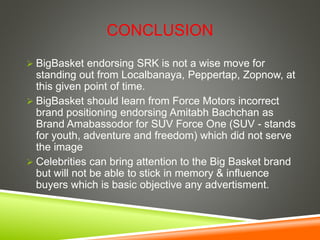 CONCLUSION
 BigBasket endorsing SRK is not a wise move for
standing out from Localbanaya, Peppertap, Zopnow, at
this given point of time.
 BigBasket should learn from Force Motors incorrect
brand positioning endorsing Amitabh Bachchan as
Brand Amabassodor for SUV Force One (SUV - stands
for youth, adventure and freedom) which did not serve
the image
 Celebrities can bring attention to the Big Basket brand
but will not be able to stick in memory & influence
buyers which is basic objective any advertisment.
 