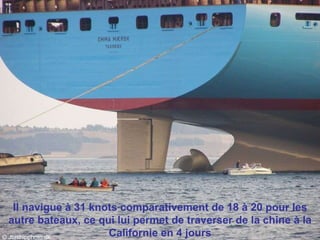 Il navigue à 31 knots comparativement de 18 à 20 pour les autre bateaux, ce qui lui permet de traverser de la chine à la Californie en 4 jours 