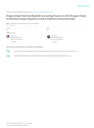 See discussions, stats, and author profiles for this publication at: https://www.researchgate.net/publication/328583281
Original Paper Potential Big Bath Accounting Practice in CEO Changes (Study
on Manufacturing Companies Listed in Indonesia Stock Exchange)
Article  in  International Journal of Accounting and Finance · October 2018
DOI: 10.22158/ijafs.v1n2p202
CITATIONS
0
READS
13
3 authors, including:
Some of the authors of this publication are also working on these related projects:
Lecturers’ Understanding on Indexing Databases of SINTA, DOAJ, Google Scholar, SCOPUS, and Web of Science: A Study of Indonesians View project
PENGARUH MOTIVASI DAN KOMPETENSI APARATUR TERHADAP KUALITAS INFORMASI AKUNTANSI BARANG MILIK NEGARA View project
Wiwik Utami
Universitas Mercu Buana
22 PUBLICATIONS   48 CITATIONS   
SEE PROFILE
Lucky Nugroho
Universitas Mercu Buana
41 PUBLICATIONS   74 CITATIONS   
SEE PROFILE
All content following this page was uploaded by Lucky Nugroho on 29 October 2018.
The user has requested enhancement of the downloaded file.
 