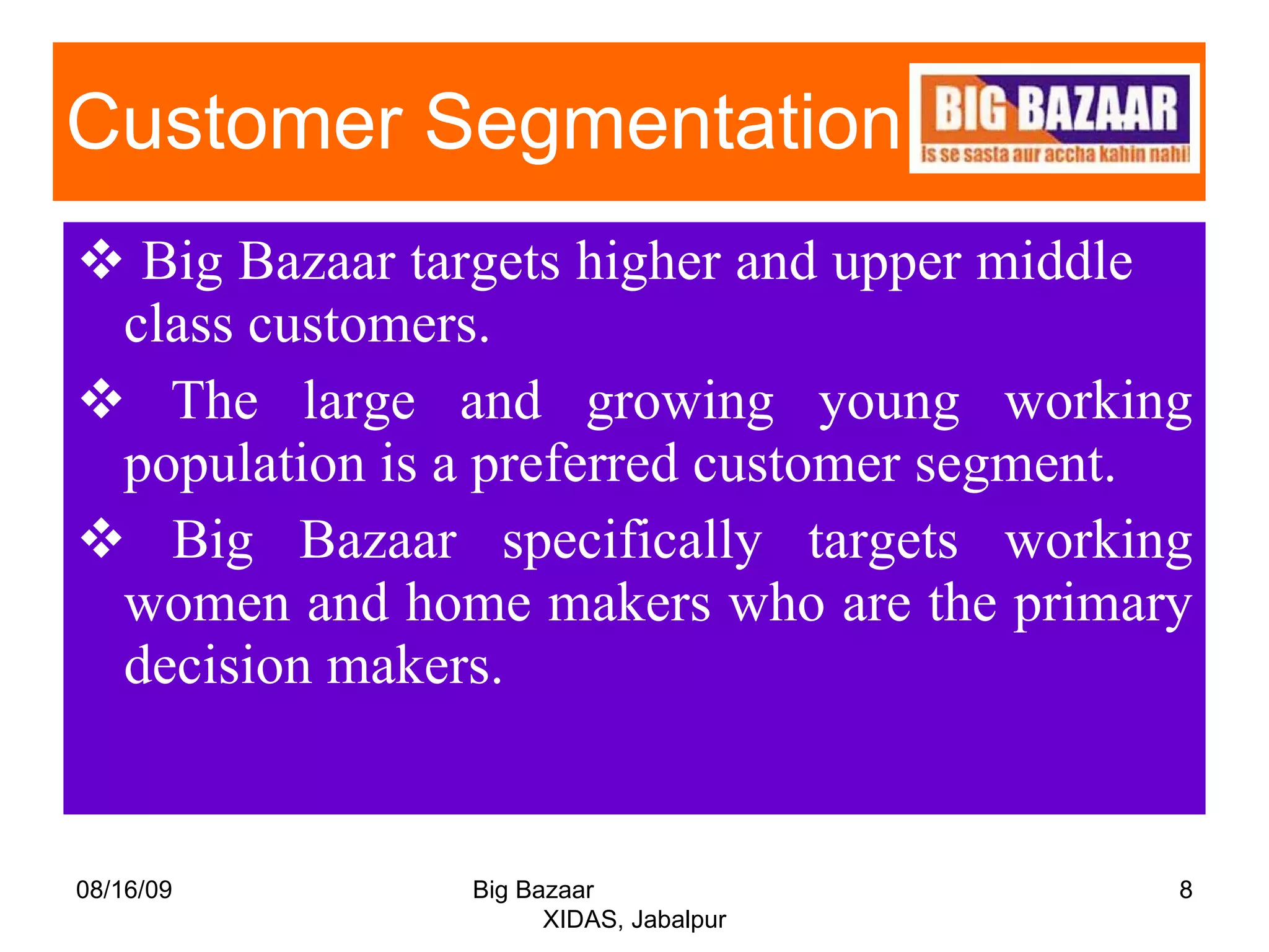 Customer Segmentation  Big Bazaar targets higher and upper middle  class customers. The large and growing young working population is a preferred customer segment. Big Bazaar specifically targets working women and home makers who are the primary decision makers. 08/16/09 Big Bazaar  XIDAS, Jabalpur 