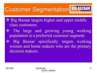 Customer Segmentation  Big Bazaar targets higher and upper middle  class customers. The large and growing young working population is a preferred customer segment. Big Bazaar specifically targets working women and home makers who are the primary decision makers. 08/16/09 Big Bazaar  XIDAS, Jabalpur 