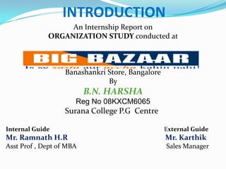 INTRODUCTION An Internship Report on  ORGANIZATION STUDY conducted at Banashankri Store, Bangalore By             B.N. HARSHA Reg No 08KXCM6065 Surana College P.G  Centre Internal Guide                                                                         External Guide Mr. Ramnath H.RMr. Karthik Asst Prof , Dept of MBA                                                    Sales Manager 