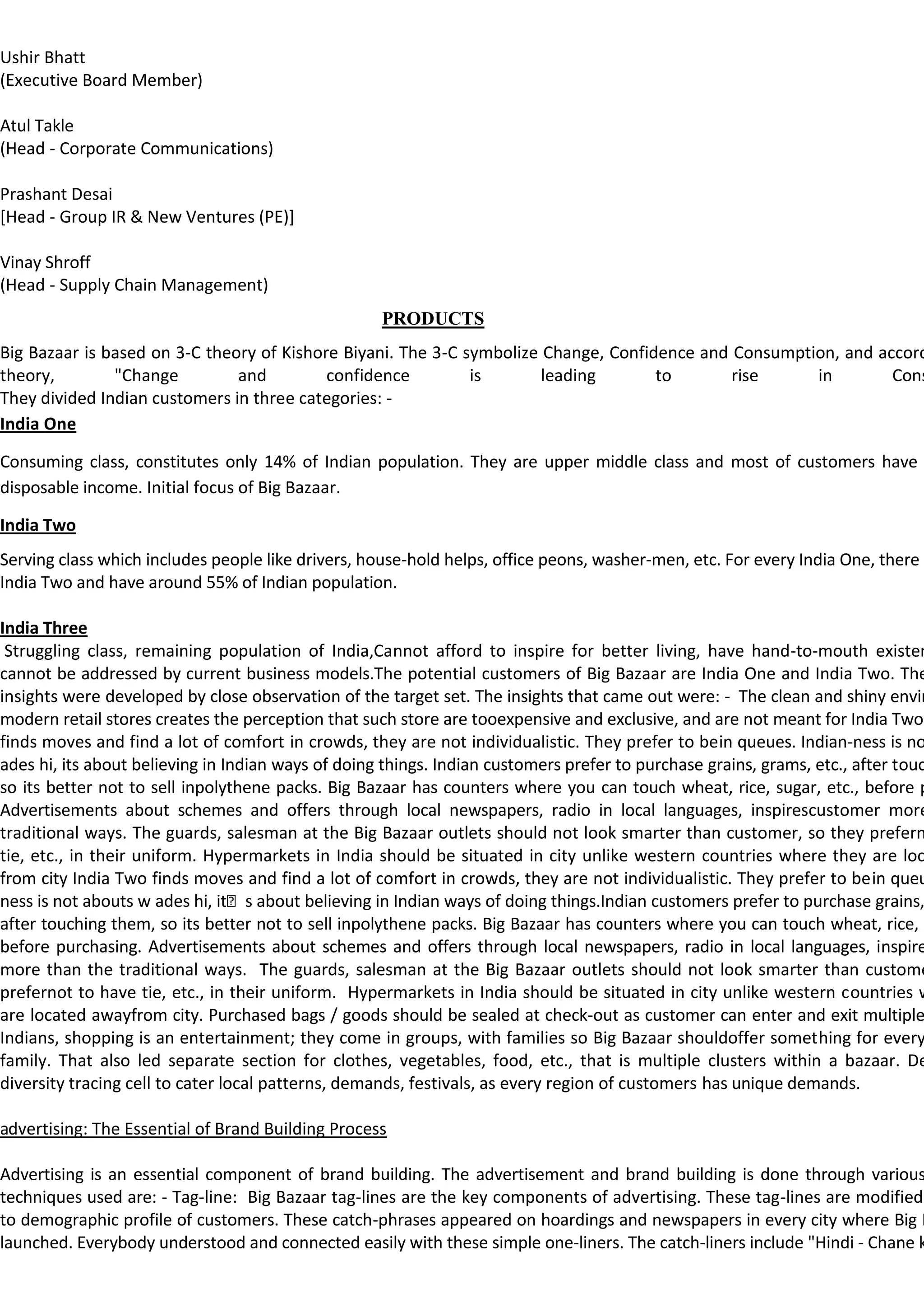 Ushir Bhatt
(Executive Board Member)

Atul Takle
(Head - Corporate Communications)

Prashant Desai
[Head - Group IR & New Ventures (PE)]

Vinay Shroff
(Head - Supply Chain Management)
                                                    PRODUCTS
Big Bazaar is based on 3-C theory of Kishore Biyani. The 3-C symbolize Change, Confidence and Consumption, and accord
theory,        "Change         and         confidence         is       leading       to       rise     in        Cons
They divided Indian customers in three categories: -
India One

Consuming class, constitutes only 14% of Indian population. They are upper middle class and most of customers have
disposable income. Initial focus of Big Bazaar.

India Two
Serving class which includes people like drivers, house-hold helps, office peons, washer-men, etc. For every India One, there a
India Two and have around 55% of Indian population.

India Three
 Struggling class, remaining population of India,Cannot afford to inspire for better living, have hand-to-mouth existen
cannot be addressed by current business models.The potential customers of Big Bazaar are India One and India Two. The
insights were developed by close observation of the target set. The insights that came out were: - The clean and shiny envir
modern retail stores creates the perception that such store are tooexpensive and exclusive, and are not meant for India Two.
finds moves and find a lot of comfort in crowds, they are not individualistic. They prefer to bein queues. Indian-ness is no
ades hi, its about believing in Indian ways of doing things. Indian customers prefer to purchase grains, grams, etc., after touc
so its better not to sell inpolythene packs. Big Bazaar has counters where you can touch wheat, rice, sugar, etc., before p
Advertisements about schemes and offers through local newspapers, radio in local languages, inspirescustomer more
traditional ways. The guards, salesman at the Big Bazaar outlets should not look smarter than customer, so they prefern
tie, etc., in their uniform. Hypermarkets in India should be situated in city unlike western countries where they are loc
from city India Two finds moves and find a lot of comfort in crowds, they are not individualistic. They prefer to bein queu
ness is not abouts w ades hi, its about believing in Indian ways of doing things.Indian customers prefer to purchase grains,
after touching them, so its better not to sell inpolythene packs. Big Bazaar has counters where you can touch wheat, rice, s
before purchasing. Advertisements about schemes and offers through local newspapers, radio in local languages, inspire
more than the traditional ways. The guards, salesman at the Big Bazaar outlets should not look smarter than custome
prefernot to have tie, etc., in their uniform. Hypermarkets in India should be situated in city unlike western countries w
are located awayfrom city. Purchased bags / goods should be sealed at check-out as customer can enter and exit multiple
Indians, shopping is an entertainment; they come in groups, with families so Big Bazaar shouldoffer something for every
family. That also led separate section for clothes, vegetables, food, etc., that is multiple clusters within a bazaar. De
diversity tracing cell to cater local patterns, demands, festivals, as every region of customers has unique demands.

advertising: The Essential of Brand Building Process

Advertising is an essential component of brand building. The advertisement and brand building is done through various
techniques used are: - Tag-line: Big Bazaar tag-lines are the key components of advertising. These tag-lines are modified
to demographic profile of customers. These catch-phrases appeared on hoardings and newspapers in every city where Big B
launched. Everybody understood and connected easily with these simple one-liners. The catch-liners include "Hindi - Chane k
 