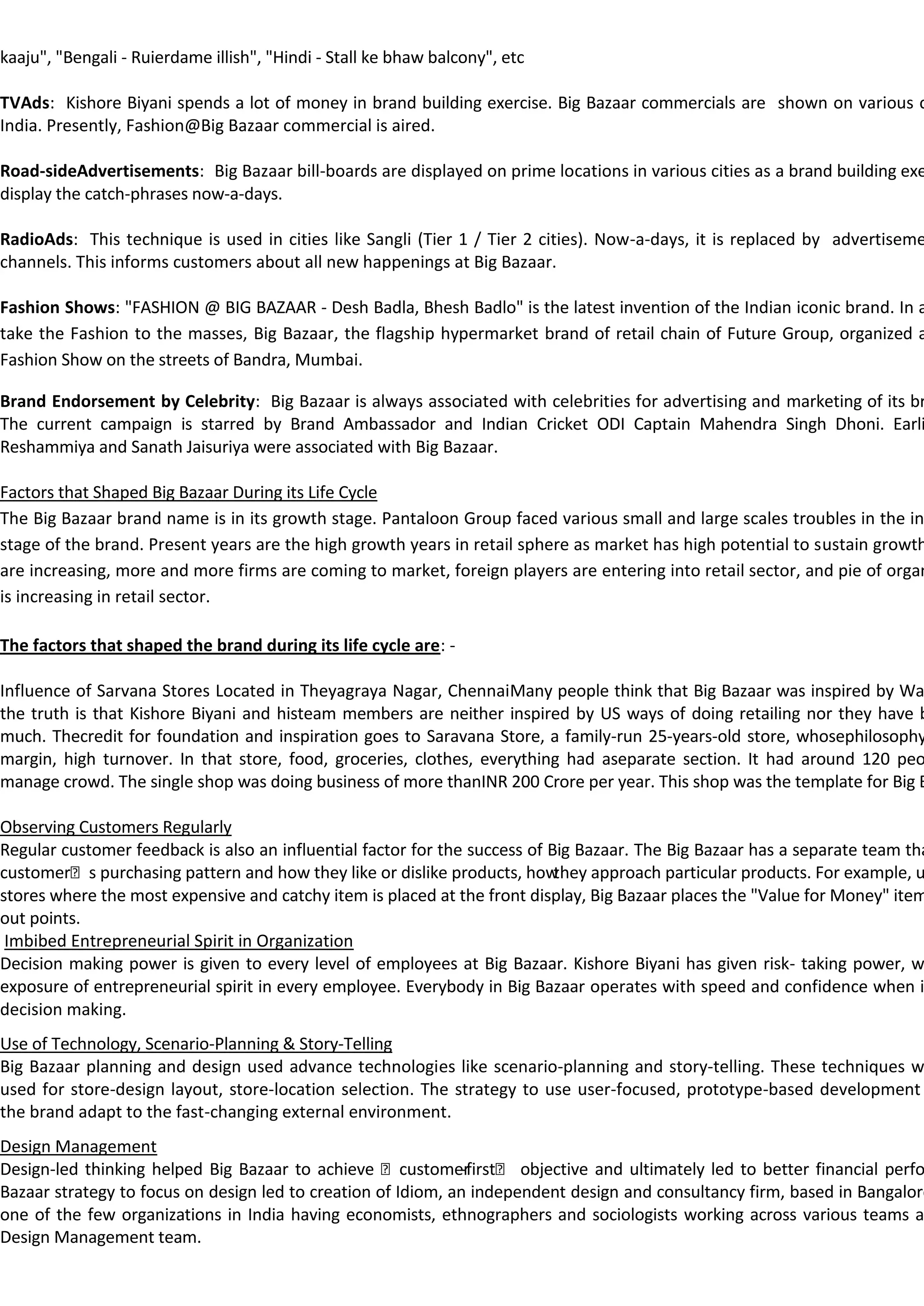 kaaju", "Bengali - Ruierdame illish", "Hindi - Stall ke bhaw balcony", etc

TVAds: Kishore Biyani spends a lot of money in brand building exercise. Big Bazaar commercials are shown on various c
India. Presently, Fashion@Big Bazaar commercial is aired.

Road-sideAdvertisements: Big Bazaar bill-boards are displayed on prime locations in various cities as a brand building exe
display the catch-phrases now-a-days.

RadioAds: This technique is used in cities like Sangli (Tier 1 / Tier 2 cities). Now-a-days, it is replaced by advertiseme
channels. This informs customers about all new happenings at Big Bazaar.

Fashion Shows: "FASHION @ BIG BAZAAR - Desh Badla, Bhesh Badlo" is the latest invention of the Indian iconic brand. In a
take the Fashion to the masses, Big Bazaar, the flagship hypermarket brand of retail chain of Future Group, organized a
Fashion Show on the streets of Bandra, Mumbai.

Brand Endorsement by Celebrity: Big Bazaar is always associated with celebrities for advertising and marketing of its br
The current campaign is starred by Brand Ambassador and Indian Cricket ODI Captain Mahendra Singh Dhoni. Earli
Reshammiya and Sanath Jaisuriya were associated with Big Bazaar.

Factors that Shaped Big Bazaar During its Life Cycle
The Big Bazaar brand name is in its growth stage. Pantaloon Group faced various small and large scales troubles in the in
stage of the brand. Present years are the high growth years in retail sphere as market has high potential to sustain growth
are increasing, more and more firms are coming to market, foreign players are entering into retail sector, and pie of organ
is increasing in retail sector.

The factors that shaped the brand during its life cycle are: -

Influence of Sarvana Stores Located in Theyagraya Nagar, ChennaiMany people think that Big Bazaar was inspired by Wa
the truth is that Kishore Biyani and histeam members are neither inspired by US ways of doing retailing nor they have b
much. Thecredit for foundation and inspiration goes to Saravana Store, a family-run 25-years-old store, whosephilosophy
margin, high turnover. In that store, food, groceries, clothes, everything had aseparate section. It had around 120 peo
manage crowd. The single shop was doing business of more thanINR 200 Crore per year. This shop was the template for Big B

Observing Customers Regularly
Regular customer feedback is also an influential factor for the success of Big Bazaar. The Big Bazaar has a separate team tha
customers purchasing pattern and how they like or dislike products, how    they approach particular products. For example, u
stores where the most expensive and catchy item is placed at the front display, Big Bazaar places the "Value for Money" item
out points.
 Imbibed Entrepreneurial Spirit in Organization
Decision making power is given to every level of employees at Big Bazaar. Kishore Biyani has given risk- taking power, w
exposure of entrepreneurial spirit in every employee. Everybody in Big Bazaar operates with speed and confidence when i
decision making.
Use of Technology, Scenario-Planning & Story-Telling
Big Bazaar planning and design used advance technologies like scenario-planning and story-telling. These techniques w
used for store-design layout, store-location selection. The strategy to use user-focused, prototype-based development
the brand adapt to the fast-changing external environment.
Design Management
Design-led thinking helped Big Bazaar to achieve customer    -first objective and ultimately led to better financial perfo
Bazaar strategy to focus on design led to creation of Idiom, an independent design and consultancy firm, based in Bangalore
one of the few organizations in India having economists, ethnographers and sociologists working across various teams a
Design Management team.
 