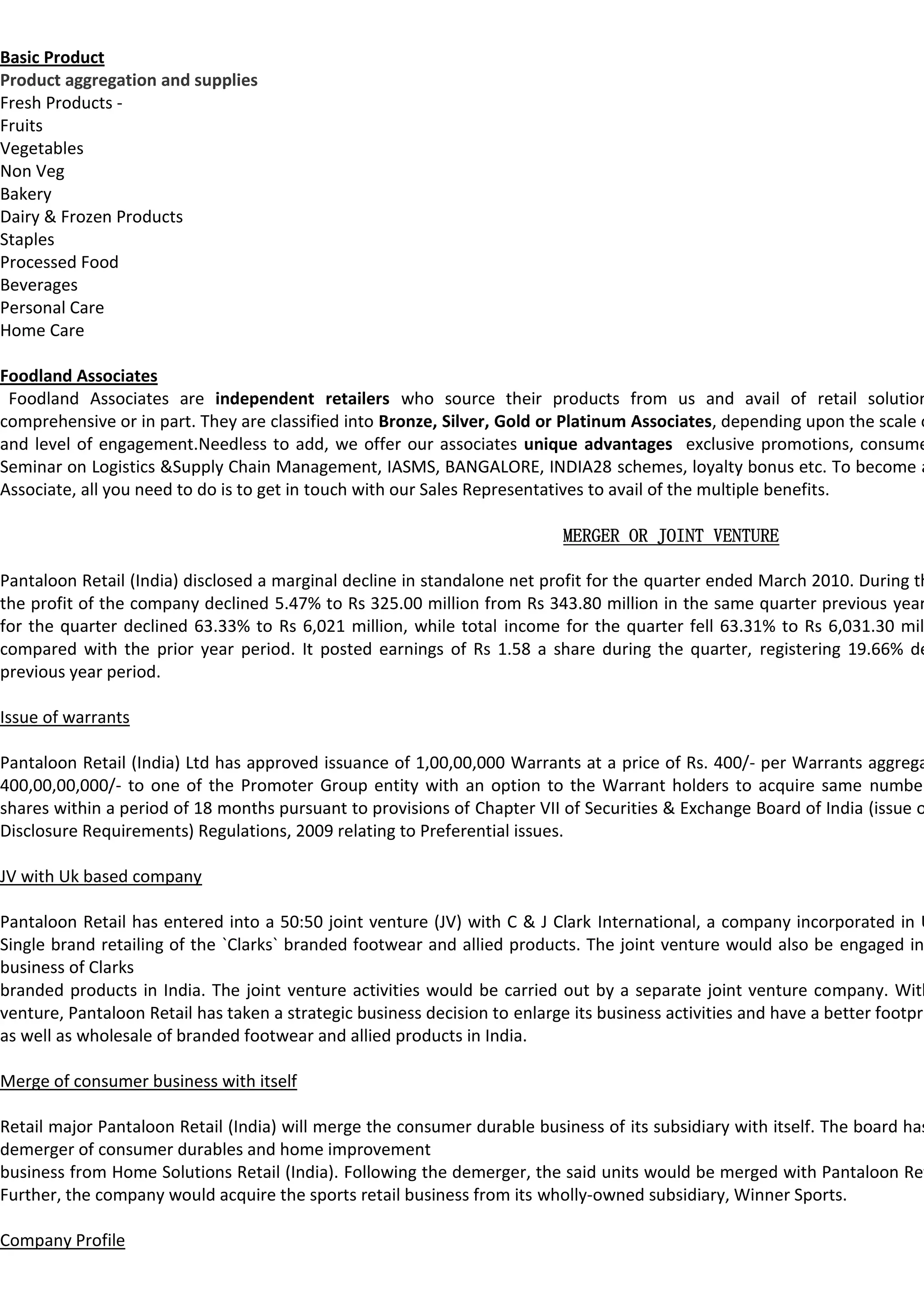 Basic Product
Product aggregation and supplies
Fresh Products -
Fruits
Vegetables
Non Veg
Bakery
Dairy & Frozen Products
Staples
Processed Food
Beverages
Personal Care
Home Care

Foodland Associates
 Foodland Associates are independent retailers who source their products from us and avail of retail solution
comprehensive or in part. They are classified into Bronze, Silver, Gold or Platinum Associates, depending upon the scale o
and level of engagement.Needless to add, we offer our associates unique advantages exclusive promotions, consume
Seminar on Logistics &Supply Chain Management, IASMS, BANGALORE, INDIA28 schemes, loyalty bonus etc. To become a
Associate, all you need to do is to get in touch with our Sales Representatives to avail of the multiple benefits.

                                                                            MERGER OR JOINT VENTURE

Pantaloon Retail (India) disclosed a marginal decline in standalone net profit for the quarter ended March 2010. During th
the profit of the company declined 5.47% to Rs 325.00 million from Rs 343.80 million in the same quarter previous year
for the quarter declined 63.33% to Rs 6,021 million, while total income for the quarter fell 63.31% to Rs 6,031.30 mil
compared with the prior year period. It posted earnings of Rs 1.58 a share during the quarter, registering 19.66% de
previous year period.

Issue of warrants

Pantaloon Retail (India) Ltd has approved issuance of 1,00,00,000 Warrants at a price of Rs. 400/- per Warrants aggrega
400,00,00,000/- to one of the Promoter Group entity with an option to the Warrant holders to acquire same number
shares within a period of 18 months pursuant to provisions of Chapter VII of Securities & Exchange Board of India (issue o
Disclosure Requirements) Regulations, 2009 relating to Preferential issues.

JV with Uk based company

Pantaloon Retail has entered into a 50:50 joint venture (JV) with C & J Clark International, a company incorporated in U
Single brand retailing of the `Clarks` branded footwear and allied products. The joint venture would also be engaged in
business of Clarks
branded products in India. The joint venture activities would be carried out by a separate joint venture company. With
venture, Pantaloon Retail has taken a strategic business decision to enlarge its business activities and have a better footpri
as well as wholesale of branded footwear and allied products in India.

Merge of consumer business with itself

Retail major Pantaloon Retail (India) will merge the consumer durable business of its subsidiary with itself. The board has
demerger of consumer durables and home improvement
business from Home Solutions Retail (India). Following the demerger, the said units would be merged with Pantaloon Ret
Further, the company would acquire the sports retail business from its wholly-owned subsidiary, Winner Sports.

Company Profile
 