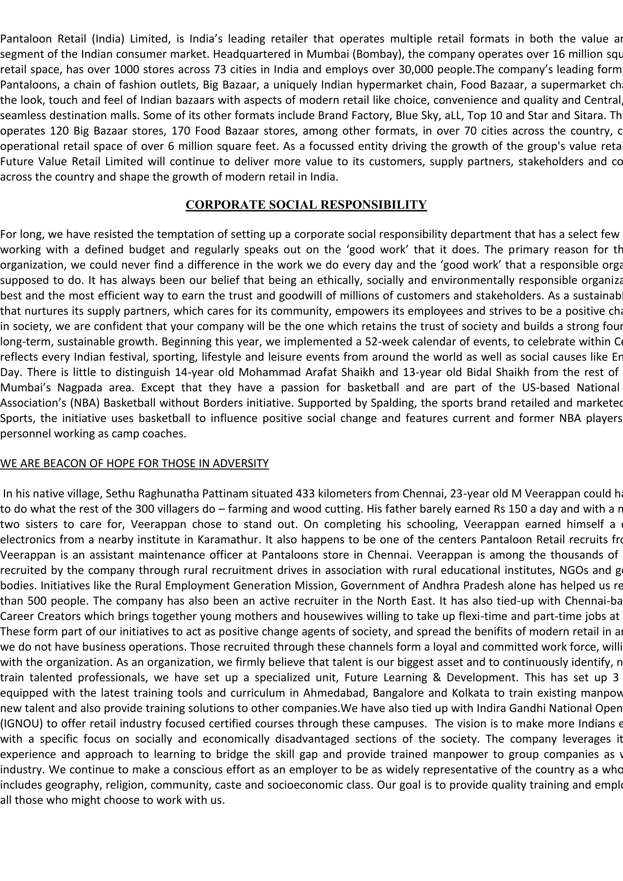 Pantaloon Retail (India) Limited, is India’s leading retailer that operates multiple retail formats in both the value an
segment of the Indian consumer market. Headquartered in Mumbai (Bombay), the company operates over 16 million squ
retail space, has over 1000 stores across 73 cities in India and employs over 30,000 people.The company’s leading forma
Pantaloons, a chain of fashion outlets, Big Bazaar, a uniquely Indian hypermarket chain, Food Bazaar, a supermarket cha
the look, touch and feel of Indian bazaars with aspects of modern retail like choice, convenience and quality and Central,
seamless destination malls. Some of its other formats include Brand Factory, Blue Sky, aLL, Top 10 and Star and Sitara. The
operates 120 Big Bazaar stores, 170 Food Bazaar stores, among other formats, in over 70 cities across the country, co
operational retail space of over 6 million square feet. As a focussed entity driving the growth of the group's value retai
Future Value Retail Limited will continue to deliver more value to its customers, supply partners, stakeholders and co
across the country and shape the growth of modern retail in India.

                                     CORPORATE SOCIAL RESPONSIBILITY

For long, we have resisted the temptation of setting up a corporate social responsibility department that has a select few e
working with a defined budget and regularly speaks out on the ‘good work’ that it does. The primary reason for th
organization, we could never find a difference in the work we do every day and the ‘good work’ that a responsible orga
supposed to do. It has always been our belief that being an ethically, socially and environmentally responsible organiza
best and the most efficient way to earn the trust and goodwill of millions of customers and stakeholders. As a sustainabl
that nurtures its supply partners, which cares for its community, empowers its employees and strives to be a positive cha
in society, we are confident that your company will be the one which retains the trust of society and builds a strong foun
long-term, sustainable growth. Beginning this year, we implemented a 52-week calendar of events, to celebrate within Ce
reflects every Indian festival, sporting, lifestyle and leisure events from around the world as well as social causes like En
Day. There is little to distinguish 14-year old Mohammad Arafat Shaikh and 13-year old Bidal Shaikh from the rest of t
Mumbai’s Nagpada area. Except that they have a passion for basketball and are part of the US-based National
Association’s (NBA) Basketball without Borders initiative. Supported by Spalding, the sports brand retailed and marketed
Sports, the initiative uses basketball to influence positive social change and features current and former NBA players
personnel working as camp coaches.

WE ARE BEACON OF HOPE FOR THOSE IN ADVERSITY

 In his native village, Sethu Raghunatha Pattinam situated 433 kilometers from Chennai, 23-year old M Veerappan could ha
to do what the rest of the 300 villagers do – farming and wood cutting. His father barely earned Rs 150 a day and with a m
two sisters to care for, Veerappan chose to stand out. On completing his schooling, Veerappan earned himself a d
electronics from a nearby institute in Karamathur. It also happens to be one of the centers Pantaloon Retail recruits fro
Veerappan is an assistant maintenance officer at Pantaloons store in Chennai. Veerappan is among the thousands of e
recruited by the company through rural recruitment drives in association with rural educational institutes, NGOs and go
bodies. Initiatives like the Rural Employment Generation Mission, Government of Andhra Pradesh alone has helped us re
than 500 people. The company has also been an active recruiter in the North East. It has also tied-up with Chennai-bas
Career Creators which brings together young mothers and housewives willing to take up flexi-time and part-time jobs at
These form part of our initiatives to act as positive change agents of society, and spread the benifits of modern retail in ar
we do not have business operations. Those recruited through these channels form a loyal and committed work force, willin
with the organization. As an organization, we firmly believe that talent is our biggest asset and to continuously identify, n
train talented professionals, we have set up a specialized unit, Future Learning & Development. This has set up 3
equipped with the latest training tools and curriculum in Ahmedabad, Bangalore and Kolkata to train existing manpow
new talent and also provide training solutions to other companies.We have also tied up with Indira Gandhi National Open
(IGNOU) to offer retail industry focused certified courses through these campuses. The vision is to make more Indians e
with a specific focus on socially and economically disadvantaged sections of the society. The company leverages it
experience and approach to learning to bridge the skill gap and provide trained manpower to group companies as w
industry. We continue to make a conscious effort as an employer to be as widely representative of the country as a who
includes geography, religion, community, caste and socioeconomic class. Our goal is to provide quality training and emplo
all those who might choose to work with us.
 