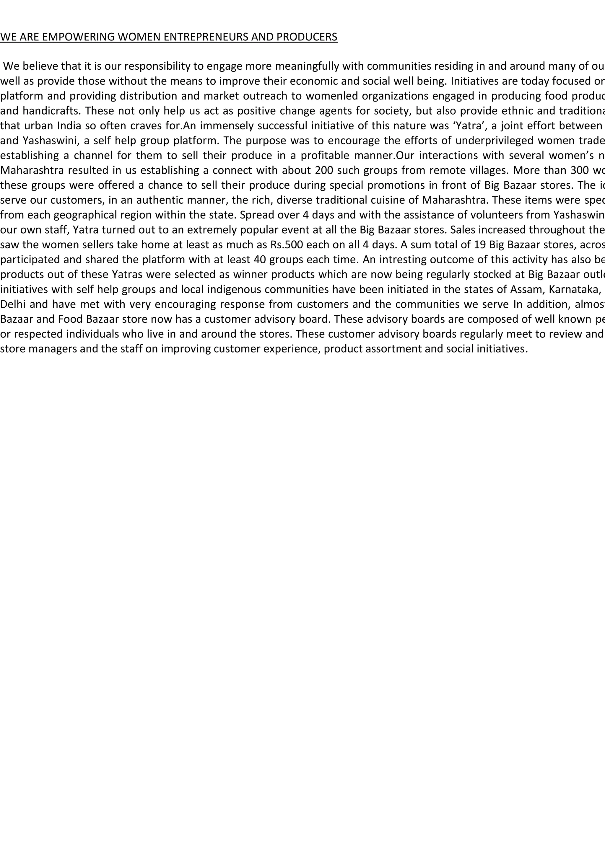 WE ARE EMPOWERING WOMEN ENTREPRENEURS AND PRODUCERS

 We believe that it is our responsibility to engage more meaningfully with communities residing in and around many of our
well as provide those without the means to improve their economic and social well being. Initiatives are today focused on
platform and providing distribution and market outreach to womenled organizations engaged in producing food produc
and handicrafts. These not only help us act as positive change agents for society, but also provide ethnic and traditiona
that urban India so often craves for.An immensely successful initiative of this nature was ‘Yatra’, a joint effort between
and Yashaswini, a self help group platform. The purpose was to encourage the efforts of underprivileged women trade
establishing a channel for them to sell their produce in a profitable manner.Our interactions with several women’s ne
Maharashtra resulted in us establishing a connect with about 200 such groups from remote villages. More than 300 wo
these groups were offered a chance to sell their produce during special promotions in front of Big Bazaar stores. The id
serve our customers, in an authentic manner, the rich, diverse traditional cuisine of Maharashtra. These items were spec
from each geographical region within the state. Spread over 4 days and with the assistance of volunteers from Yashaswini
our own staff, Yatra turned out to an extremely popular event at all the Big Bazaar stores. Sales increased throughout the
saw the women sellers take home at least as much as Rs.500 each on all 4 days. A sum total of 19 Big Bazaar stores, acros
participated and shared the platform with at least 40 groups each time. An intresting outcome of this activity has also be
products out of these Yatras were selected as winner products which are now being regularly stocked at Big Bazaar outle
initiatives with self help groups and local indigenous communities have been initiated in the states of Assam, Karnataka, K
Delhi and have met with very encouraging response from customers and the communities we serve In addition, almost
Bazaar and Food Bazaar store now has a customer advisory board. These advisory boards are composed of well known pe
or respected individuals who live in and around the stores. These customer advisory boards regularly meet to review and
store managers and the staff on improving customer experience, product assortment and social initiatives.
 