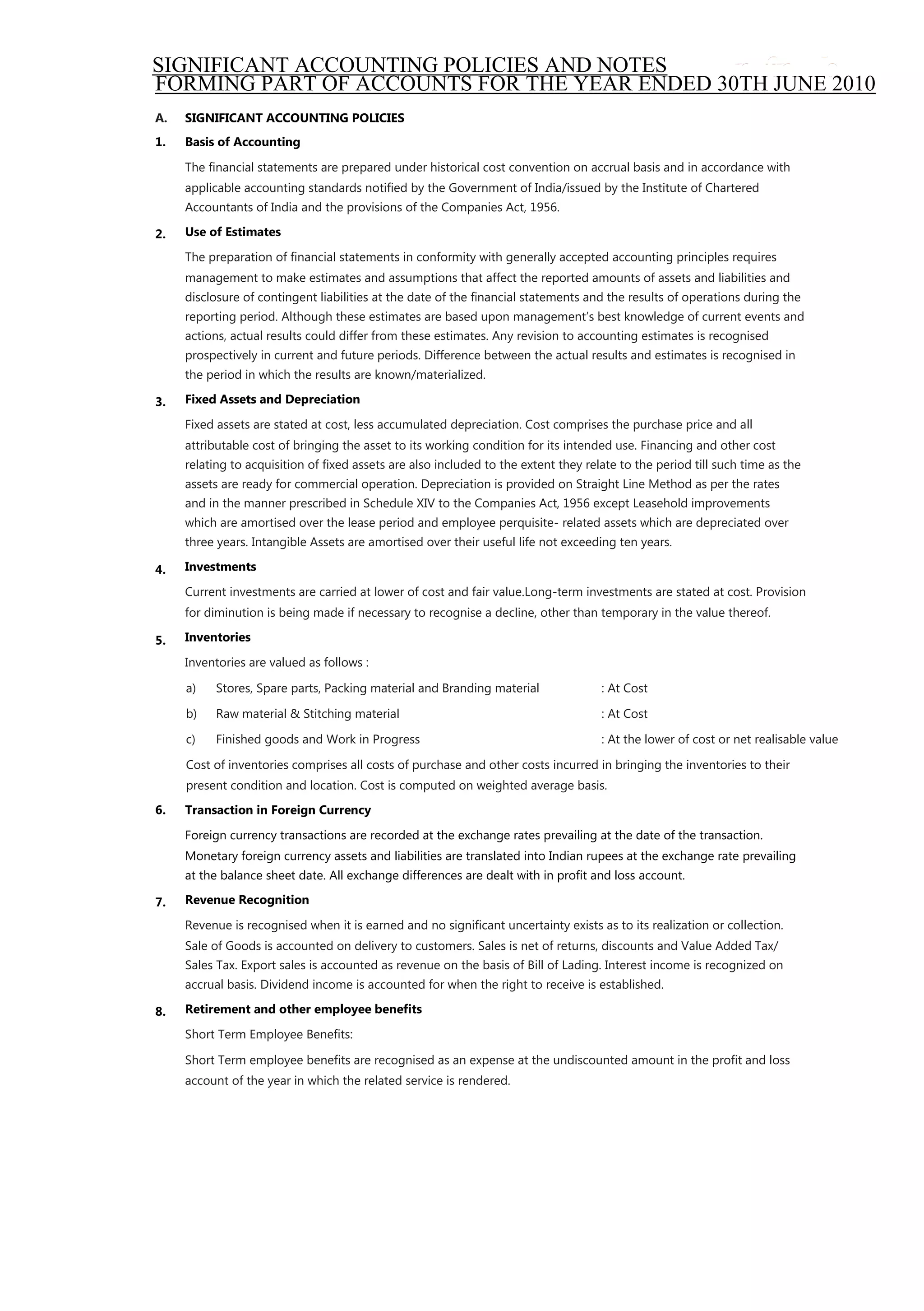 SIGNIFICANT ACCOUNTING POLICIES AND NOTES
FORMING PART OF ACCOUNTS FOR THE YEAR ENDED 30TH JUNE 2010
A.   SIGNIFICANT ACCOUNTING POLICIES
1.   Basis of Accounting

     The ﬁnancial statements are prepared under historical cost convention on accrual basis and in accordance with
     applicable accounting standards notiﬁed by the Government of India/issued by the Institute of Chartered
     Accountants of India and the provisions of the Companies Act, 1956.

2.   Use of Estimates

     The preparation of ﬁnancial statements in conformity with generally accepted accounting principles requires
     management to make estimates and assumptions that affect the reported amounts of assets and liabilities and
     disclosure of contingent liabilities at the date of the ﬁnancial statements and the results of operations during the
     reporting period. Although these estimates are based upon management‟s best knowledge of current events and
     actions, actual results could differ from these estimates. Any revision to accounting estimates is recognised
     prospectively in current and future periods. Difference between the actual results and estimates is recognised in
     the period in which the results are known/materialized.

3.   Fixed Assets and Depreciation

     Fixed assets are stated at cost, less accumulated depreciation. Cost comprises the purchase price and all
     attributable cost of bringing the asset to its working condition for its intended use. Financing and other cost
     relating to acquisition of ﬁxed assets are also included to the extent they relate to the period till such time as the
     assets are ready for commercial operation. Depreciation is provided on Straight Line Method as per the rates
     and in the manner prescribed in Schedule XIV to the Companies Act, 1956 except Leasehold improvements
     which are amortised over the lease period and employee perquisite- related assets which are depreciated over
     three years. Intangible Assets are amortised over their useful life not exceeding ten years.

4.   Investments

     Current investments are carried at lower of cost and fair value.Long-term investments are stated at cost. Provision
     for diminution is being made if necessary to recognise a decline, other than temporary in the value thereof.

5.   Inventories

     Inventories are valued as follows :

     a)   Stores, Spare parts, Packing material and Branding material               : At Cost

     b)   Raw material & Stitching material                                         : At Cost

     c)   Finished goods and Work in Progress                                       : At the lower of cost or net realisable value

     Cost of inventories comprises all costs of purchase and other costs incurred in bringing the inventories to their
     present condition and location. Cost is computed on weighted average basis.
6.   Transaction in Foreign Currency

     Foreign currency transactions are recorded at the exchange rates prevailing at the date of the transaction.
     Monetary foreign currency assets and liabilities are translated into Indian rupees at the exchange rate prevailing
     at the balance sheet date. All exchange differences are dealt with in proﬁt and loss account.

7.   Revenue Recognition

     Revenue is recognised when it is earned and no signiﬁcant uncertainty exists as to its realization or collection.
     Sale of Goods is accounted on delivery to customers. Sales is net of returns, discounts and Value Added Tax/
     Sales Tax. Export sales is accounted as revenue on the basis of Bill of Lading. Interest income is recognized on
     accrual basis. Dividend income is accounted for when the right to receive is established.

8.   Retirement and other employee beneﬁts

     Short Term Employee Beneﬁts:

     Short Term employee beneﬁts are recognised as an expense at the undiscounted amount in the proﬁt and loss
     account of the year in which the related service is rendered.
 