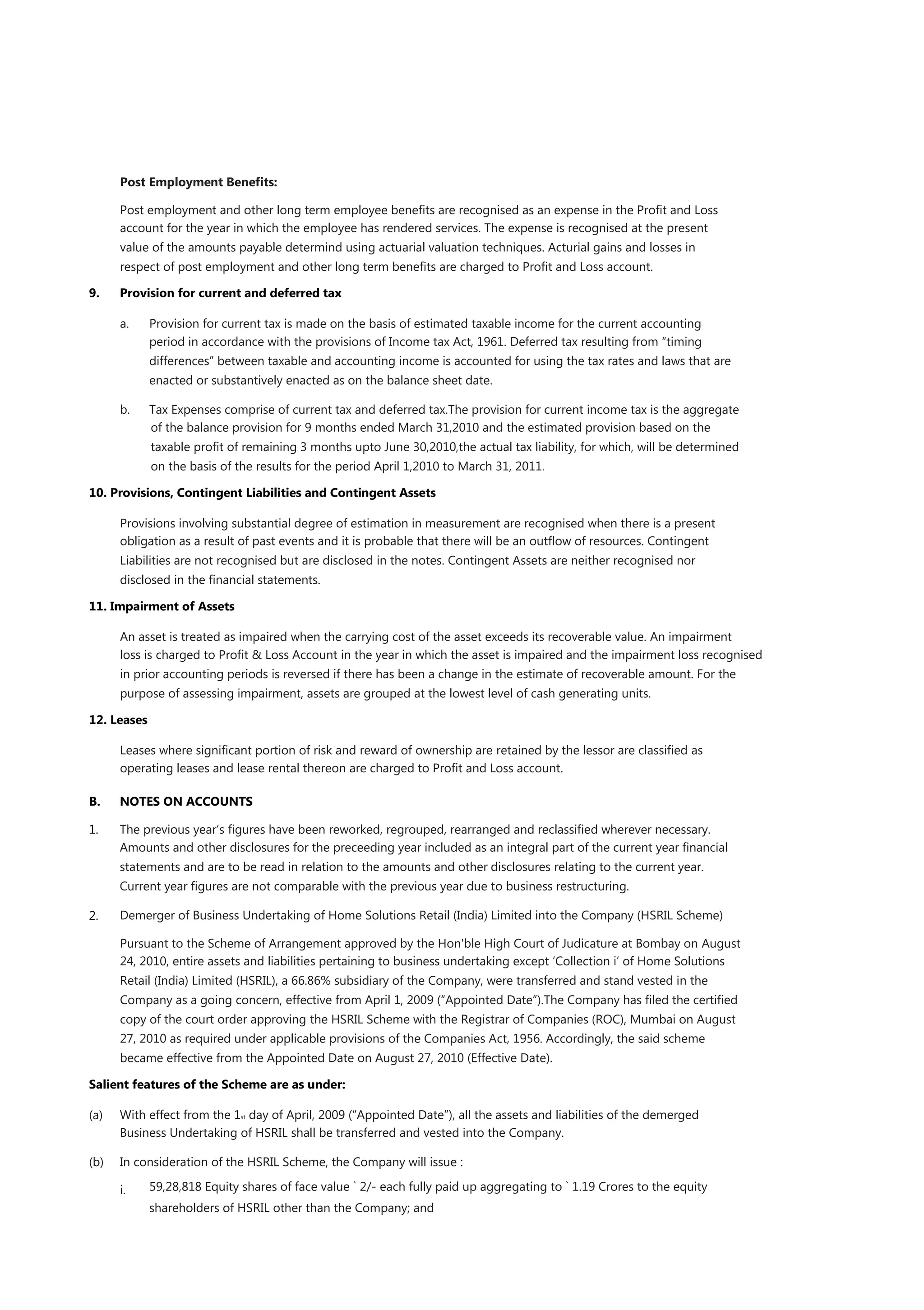 Post Employment Beneﬁts:

      Post employment and other long term employee beneﬁts are recognised as an expense in the Proﬁt and Loss
      account for the year in which the employee has rendered services. The expense is recognised at the present
      value of the amounts payable determind using actuarial valuation techniques. Acturial gains and losses in
      respect of post employment and other long term beneﬁts are charged to Proﬁt and Loss account.

9.    Provision for current and deferred tax

      a.     Provision for current tax is made on the basis of estimated taxable income for the current accounting
             period in accordance with the provisions of Income tax Act, 1961. Deferred tax resulting from “timing
             differences” between taxable and accounting income is accounted for using the tax rates and laws that are
             enacted or substantively enacted as on the balance sheet date.

      b.     Tax Expenses comprise of current tax and deferred tax.The provision for current income tax is the aggregate
             of the balance provision for 9 months ended March 31,2010 and the estimated provision based on the
             taxable proﬁt of remaining 3 months upto June 30,2010,the actual tax liability, for which, will be determined
             on the basis of the results for the period April 1,2010 to March 31, 2011.

10. Provisions, Contingent Liabilities and Contingent Assets

      Provisions involving substantial degree of estimation in measurement are recognised when there is a present
      obligation as a result of past events and it is probable that there will be an outﬂow of resources. Contingent
      Liabilities are not recognised but are disclosed in the notes. Contingent Assets are neither recognised nor
      disclosed in the ﬁnancial statements.

11. Impairment of Assets

      An asset is treated as impaired when the carrying cost of the asset exceeds its recoverable value. An impairment
      loss is charged to Proﬁt & Loss Account in the year in which the asset is impaired and the impairment loss recognised
      in prior accounting periods is reversed if there has been a change in the estimate of recoverable amount. For the
      purpose of assessing impairment, assets are grouped at the lowest level of cash generating units.

12. Leases

      Leases where signiﬁcant portion of risk and reward of ownership are retained by the lessor are classiﬁed as
      operating leases and lease rental thereon are charged to Proﬁt and Loss account.

B.    NOTES ON ACCOUNTS

1.    The previous year‟s ﬁgures have been reworked, regrouped, rearranged and reclassiﬁed wherever necessary.
      Amounts and other disclosures for the preceeding year included as an integral part of the current year ﬁnancial
      statements and are to be read in relation to the amounts and other disclosures relating to the current year.
      Current year ﬁgures are not comparable with the previous year due to business restructuring.

2.    Demerger of Business Undertaking of Home Solutions Retail (India) Limited into the Company (HSRIL Scheme)

      Pursuant to the Scheme of Arrangement approved by the Hon'ble High Court of Judicature at Bombay on August
      24, 2010, entire assets and liabilities pertaining to business undertaking except „Collection i‟ of Home Solutions
      Retail (India) Limited (HSRIL), a 66.86% subsidiary of the Company, were transferred and stand vested in the
      Company as a going concern, effective from April 1, 2009 (“Appointed Date”).The Company has ﬁled the certiﬁed
      copy of the court order approving the HSRIL Scheme with the Registrar of Companies (ROC), Mumbai on August
      27, 2010 as required under applicable provisions of the Companies Act, 1956. Accordingly, the said scheme
      became effective from the Appointed Date on August 27, 2010 (Effective Date).

Salient features of the Scheme are as under:

(a)   With effect from the 1st day of April, 2009 (“Appointed Date”), all the assets and liabilities of the demerged
      Business Undertaking of HSRIL shall be transferred and vested into the Company.

(b)   In consideration of the HSRIL Scheme, the Company will issue :

      i.     59,28,818 Equity shares of face value ` 2/- each fully paid up aggregating to ` 1.19 Crores to the equity
             shareholders of HSRIL other than the Company; and
 