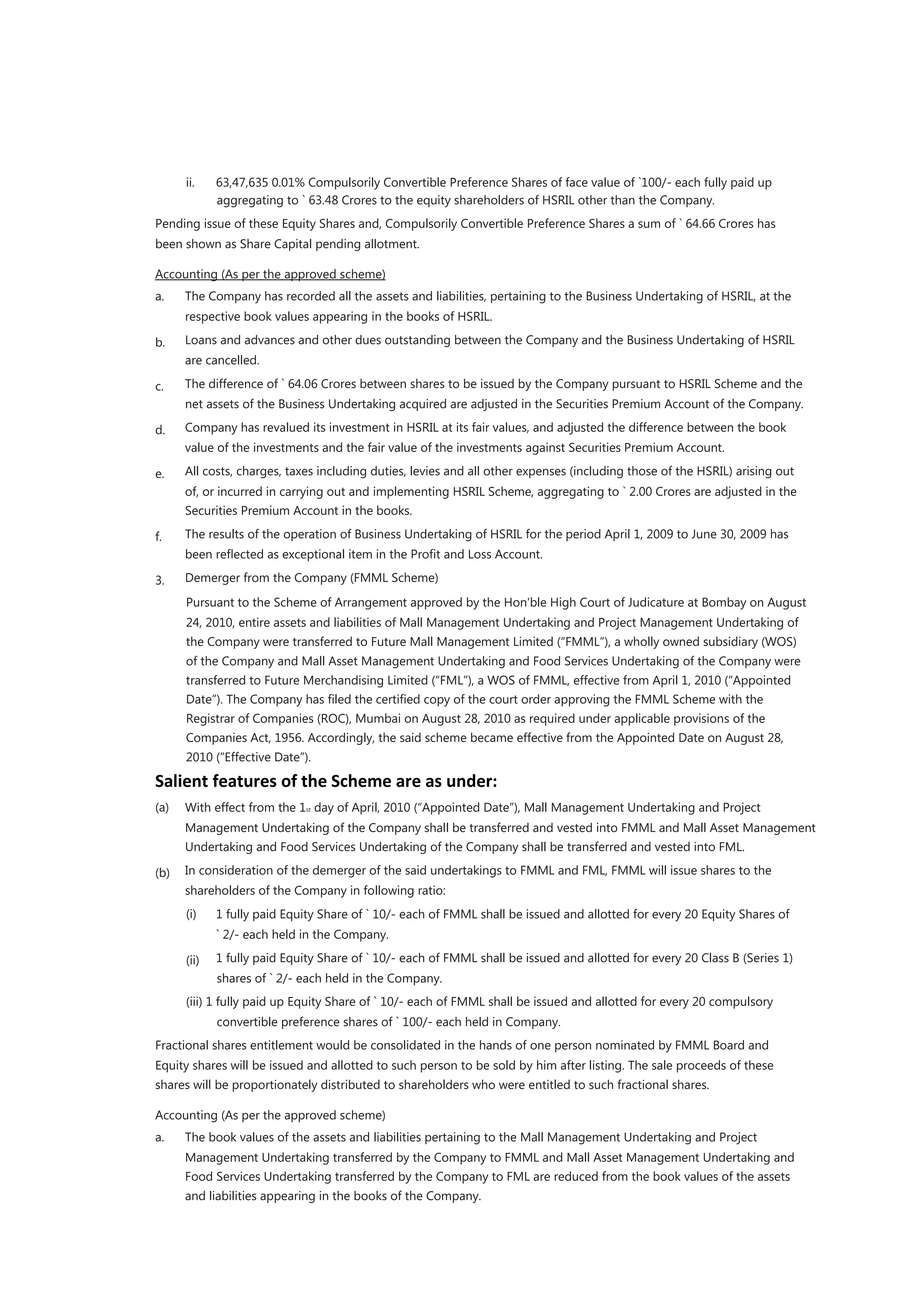 ii.    63,47,635 0.01% Compulsorily Convertible Preference Shares of face value of `100/- each fully paid up
             aggregating to ` 63.48 Crores to the equity shareholders of HSRIL other than the Company.
Pending issue of these Equity Shares and, Compulsorily Convertible Preference Shares a sum of ` 64.66 Crores has
been shown as Share Capital pending allotment.

Accounting (As per the approved scheme)
a.    The Company has recorded all the assets and liabilities, pertaining to the Business Undertaking of HSRIL, at the
      respective book values appearing in the books of HSRIL.

b.    Loans and advances and other dues outstanding between the Company and the Business Undertaking of HSRIL
      are cancelled.

c.    The difference of ` 64.06 Crores between shares to be issued by the Company pursuant to HSRIL Scheme and the
      net assets of the Business Undertaking acquired are adjusted in the Securities Premium Account of the Company.

d.    Company has revalued its investment in HSRIL at its fair values, and adjusted the difference between the book
      value of the investments and the fair value of the investments against Securities Premium Account.

e.    All costs, charges, taxes including duties, levies and all other expenses (including those of the HSRIL) arising out
      of, or incurred in carrying out and implementing HSRIL Scheme, aggregating to ` 2.00 Crores are adjusted in the
      Securities Premium Account in the books.

f.    The results of the operation of Business Undertaking of HSRIL for the period April 1, 2009 to June 30, 2009 has
      been reﬂected as exceptional item in the Proﬁt and Loss Account.

3.    Demerger from the Company (FMML Scheme)
      Pursuant to the Scheme of Arrangement approved by the Hon'ble High Court of Judicature at Bombay on August
      24, 2010, entire assets and liabilities of Mall Management Undertaking and Project Management Undertaking of
      the Company were transferred to Future Mall Management Limited (“FMML”), a wholly owned subsidiary (WOS)
      of the Company and Mall Asset Management Undertaking and Food Services Undertaking of the Company were
      transferred to Future Merchandising Limited (“FML”), a WOS of FMML, effective from April 1, 2010 (“Appointed
      Date”). The Company has ﬁled the certiﬁed copy of the court order approving the FMML Scheme with the
      Registrar of Companies (ROC), Mumbai on August 28, 2010 as required under applicable provisions of the
      Companies Act, 1956. Accordingly, the said scheme became effective from the Appointed Date on August 28,
      2010 (“Effective Date”).

Salient features of the Scheme are as under:
(a)   With effect from the 1st day of April, 2010 (“Appointed Date”), Mall Management Undertaking and Project
      Management Undertaking of the Company shall be transferred and vested into FMML and Mall Asset Management
      Undertaking and Food Services Undertaking of the Company shall be transferred and vested into FML.

(b)   In consideration of the demerger of the said undertakings to FMML and FML, FMML will issue shares to the
      shareholders of the Company in following ratio:
      (i)    1 fully paid Equity Share of ` 10/- each of FMML shall be issued and allotted for every 20 Equity Shares of
             ` 2/- each held in the Company.

      (ii)   1 fully paid Equity Share of ` 10/- each of FMML shall be issued and allotted for every 20 Class B (Series 1)
             shares of ` 2/- each held in the Company.
      (iii) 1 fully paid up Equity Share of ` 10/- each of FMML shall be issued and allotted for every 20 compulsory
             convertible preference shares of ` 100/- each held in Company.
Fractional shares entitlement would be consolidated in the hands of one person nominated by FMML Board and
Equity shares will be issued and allotted to such person to be sold by him after listing. The sale proceeds of these
shares will be proportionately distributed to shareholders who were entitled to such fractional shares.

Accounting (As per the approved scheme)
a.    The book values of the assets and liabilities pertaining to the Mall Management Undertaking and Project
      Management Undertaking transferred by the Company to FMML and Mall Asset Management Undertaking and
      Food Services Undertaking transferred by the Company to FML are reduced from the book values of the assets
      and liabilities appearing in the books of the Company.
 