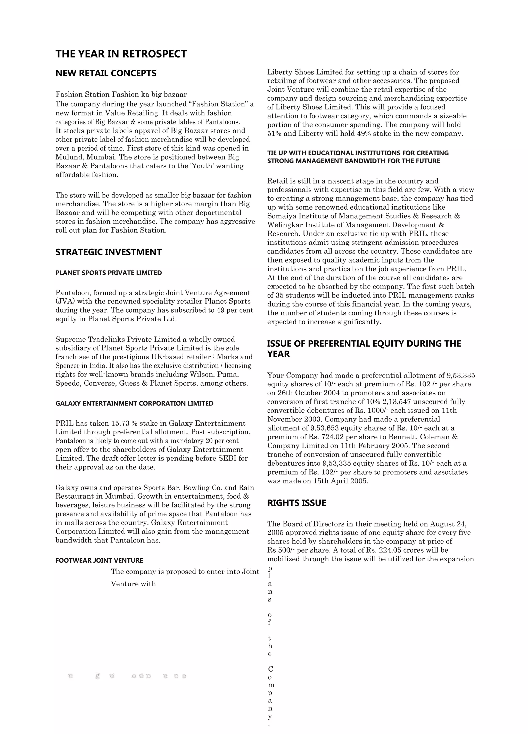 THE YEAR IN RETROSPECT
NEW RETAIL CONCEPTS                                                    Liberty Shoes Limited for setting up a chain of stores for
                                                                       retailing of footwear and other accessories. The proposed
                                                                       Joint Venture will combine the retail expertise of the
Fashion Station Fashion ka big bazaar
                                                                       company and design sourcing and merchandising expertise
The company during the year launched “Fashion Station” a               of Liberty Shoes Limited. This will provide a focused
new format in Value Retailing. It deals with fashion                   attention to footwear category, which commands a sizeable
categories of Big Bazaar & some private lables of Pantaloons.          portion of the consumer spending. The company will hold
It stocks private labels apparel of Big Bazaar stores and              51% and Liberty will hold 49% stake in the new company.
other private label of fashion merchandise will be developed
over a period of time. First store of this kind was opened in
                                                                       TIE UP WITH EDUCATIONAL INSTITUTIONS FOR CREATING
Mulund, Mumbai. The store is positioned between Big
                                                                       STRONG MANAGEMENT BANDWIDTH FOR THE FUTURE
Bazaar & Pantaloons that caters to the 'Youth' wanting
affordable fashion.
                                                                       Retail is still in a nascent stage in the country and
                                                                       professionals with expertise in this field are few. With a view
The store will be developed as smaller big bazaar for fashion          to creating a strong management base, the company has tied
merchandise. The store is a higher store margin than Big               up with some renowned educational institutions like
Bazaar and will be competing with other departmental                   Somaiya Institute of Management Studies & Research &
stores in fashion merchandise. The company has aggressive              Welingkar Institute of Management Development &
roll out plan for Fashion Station.                                     Research. Under an exclusive tie up with PRIL, these
                                                                       institutions admit using stringent admission procedures
STRATEGIC INVESTMENT                                                   candidates from all across the country. These candidates are
                                                                       then exposed to quality academic inputs from the
                                                                       institutions and practical on the job experience from PRIL.
PLANET SPORTS PRIVATE LIMITED
                                                                       At the end of the duration of the course all candidates are
                                                                       expected to be absorbed by the company. The first such batch
Pantaloon, formed up a strategic Joint Venture Agreement               of 35 students will be inducted into PRIL management ranks
(JVA) with the renowned speciality retailer Planet Sports              during the course of this financial year. In the coming years,
during the year. The company has subscribed to 49 per cent             the number of students coming through these courses is
equity in Planet Sports Private Ltd.                                   expected to increase significantly.

Supreme Tradelinks Private Limited a wholly owned
subsidiary of Planet Sports Private Limited is the sole
                                                                       ISSUE OF PREFERENTIAL EQUITY DURING THE
franchisee of the prestigious UK-based retailer : Marks and            YEAR
Spencer in India. It also has the exclusive distribution / licensing
rights for well-known brands including Wilson, Puma,                   Your Company had made a preferential allotment of 9,53,335
Speedo, Converse, Guess & Planet Sports, among others.                 equity shares of 10/- each at premium of Rs. 102 /- per share
                                                                       on 26th October 2004 to promoters and associates on
GALAXY ENTERTAINMENT CORPORATION LIMITED                               conversion of first tranche of 10% 2,13,547 unsecured fully
                                                                       convertible debentures of Rs. 1000/- each issued on 11th
                                                                       November 2003. Company had made a preferential
PRIL has taken 15.73 % stake in Galaxy Entertainment
                                                                       allotment of 9,53,653 equity shares of Rs. 10/- each at a
Limited through preferential allotment. Post subscription,
                                                                       premium of Rs. 724.02 per share to Bennett, Coleman &
Pantaloon is likely to come out with a mandatory 20 per cent
                                                                       Company Limited on 11th February 2005. The second
open offer to the shareholders of Galaxy Entertainment
                                                                       tranche of conversion of unsecured fully convertible
Limited. The draft offer letter is pending before SEBI for
                                                                       debentures into 9,53,335 equity shares of Rs. 10/- each at a
their approval as on the date.
                                                                       premium of Rs. 102/- per share to promoters and associates
                                                                       was made on 15th April 2005.
Galaxy owns and operates Sports Bar, Bowling Co. and Rain
Restaurant in Mumbai. Growth in entertainment, food &
beverages, leisure business will be facilitated by the strong          RIGHTS ISSUE
presence and availability of prime space that Pantaloon has
in malls across the country. Galaxy Entertainment                      The Board of Directors in their meeting held on August 24,
Corporation Limited will also gain from the management                 2005 approved rights issue of one equity share for every five
bandwidth that Pantaloon has.                                          shares held by shareholders in the company at price of
                                                                       Rs.500/- per share. A total of Rs. 224.05 crores will be
FOOTWEAR JOINT VENTURE                                                 mobilized through the issue will be utilized for the expansion
                   The company is proposed to enter into Joint         p
                                                                       l
                   Venture with                                        a
                                                                       n
                                                                       s

                                                                       o
                                                                       f

                                                                       t
                                                                       h
                                                                       e

                                                                       C
                                                                       o
                                                                       m
                                                                       p
                                                                       a
                                                                       n
                                                                       y
                                                                       .
 