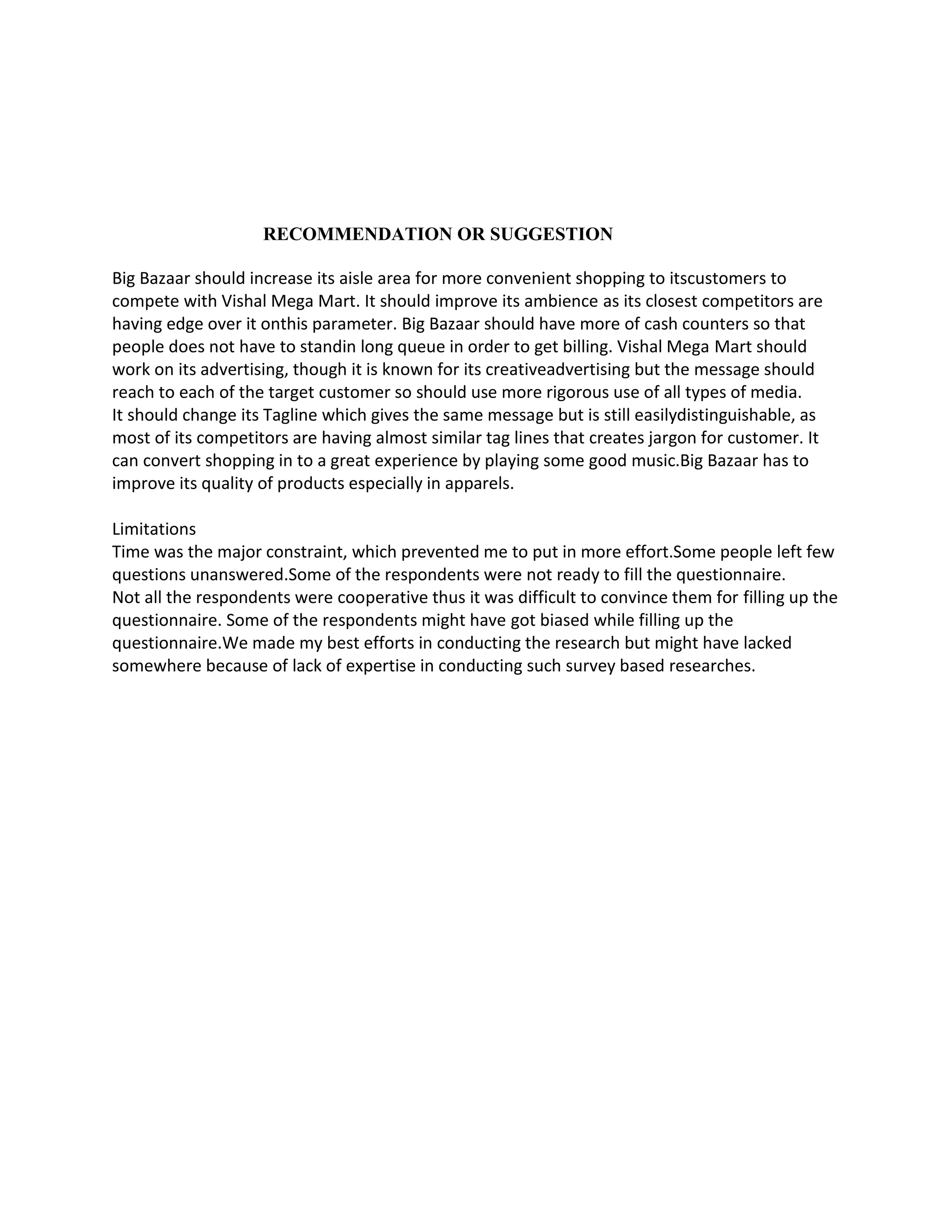 RECOMMENDATION OR SUGGESTION

Big Bazaar should increase its aisle area for more convenient shopping to itscustomers to
compete with Vishal Mega Mart. It should improve its ambience as its closest competitors are
having edge over it onthis parameter. Big Bazaar should have more of cash counters so that
people does not have to standin long queue in order to get billing. Vishal Mega Mart should
work on its advertising, though it is known for its creativeadvertising but the message should
reach to each of the target customer so should use more rigorous use of all types of media.
It should change its Tagline which gives the same message but is still easilydistinguishable, as
most of its competitors are having almost similar tag lines that creates jargon for customer. It
can convert shopping in to a great experience by playing some good music.Big Bazaar has to
improve its quality of products especially in apparels.

Limitations
Time was the major constraint, which prevented me to put in more effort.Some people left few
questions unanswered.Some of the respondents were not ready to fill the questionnaire.
Not all the respondents were cooperative thus it was difficult to convince them for filling up the
questionnaire. Some of the respondents might have got biased while filling up the
questionnaire.We made my best efforts in conducting the research but might have lacked
somewhere because of lack of expertise in conducting such survey based researches.
 