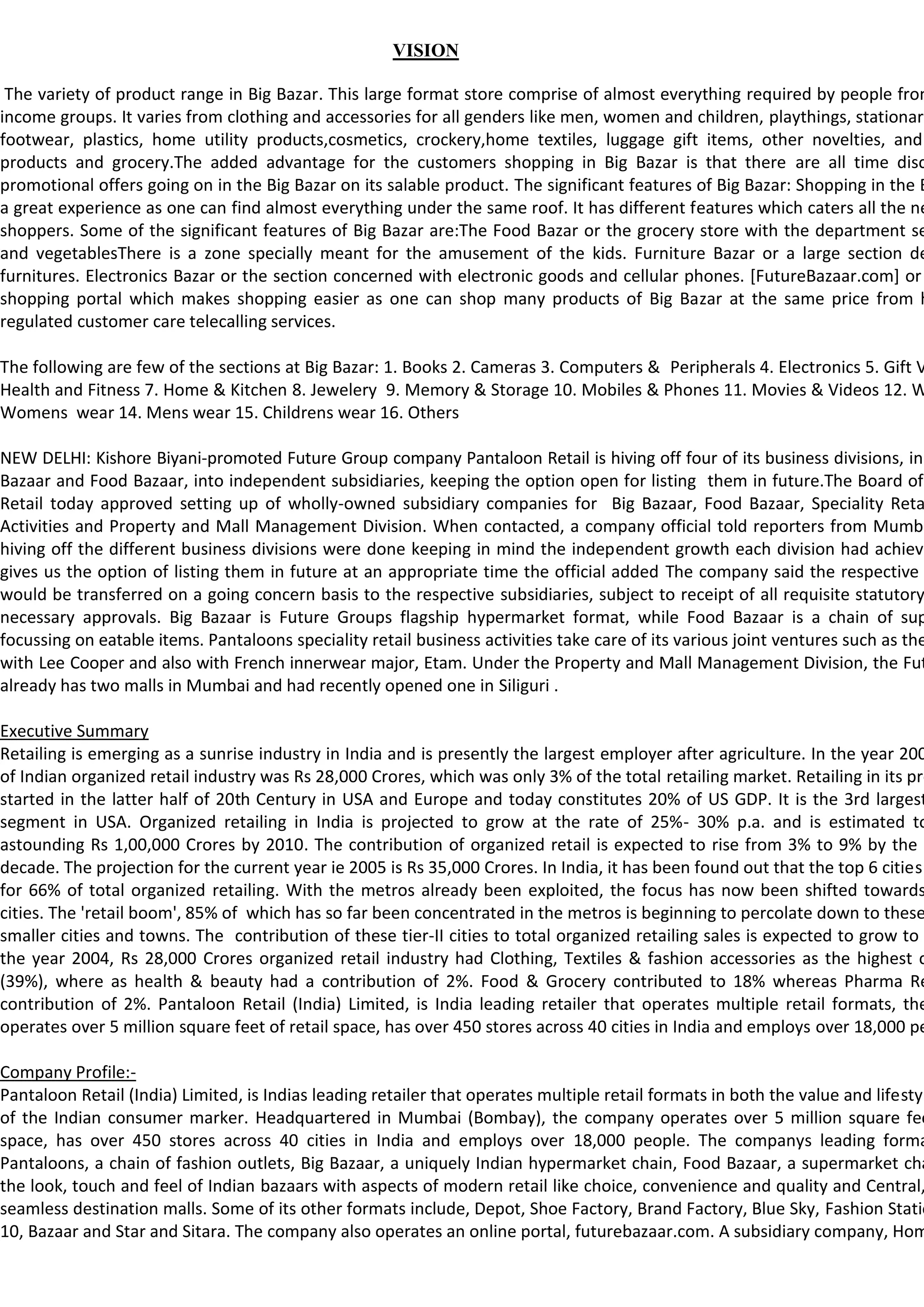 VISION

 The variety of product range in Big Bazar. This large format store comprise of almost everything required by people from
income groups. It varies from clothing and accessories for all genders like men, women and children, playthings, stationary
footwear, plastics, home utility products,cosmetics, crockery,home textiles, luggage gift items, other novelties, and
products and grocery.The added advantage for the customers shopping in Big Bazar is that there are all time disc
promotional offers going on in the Big Bazar on its salable product. The significant features of Big Bazar: Shopping in the B
a great experience as one can find almost everything under the same roof. It has different features which caters all the ne
shoppers. Some of the significant features of Big Bazar are:The Food Bazar or the grocery store with the department se
and vegetablesThere is a zone specially meant for the amusement of the kids. Furniture Bazar or a large section de
furnitures. Electronics Bazar or the section concerned with electronic goods and cellular phones. [FutureBazaar.com] or
shopping portal which makes shopping easier as one can shop many products of Big Bazar at the same price from h
regulated customer care telecalling services.

The following are few of the sections at Big Bazar: 1. Books 2. Cameras 3. Computers & Peripherals 4. Electronics 5. Gift V
Health and Fitness 7. Home & Kitchen 8. Jewelery 9. Memory & Storage 10. Mobiles & Phones 11. Movies & Videos 12. W
Womens wear 14. Mens wear 15. Childrens wear 16. Others

NEW DELHI: Kishore Biyani-promoted Future Group company Pantaloon Retail is hiving off four of its business divisions, inc
Bazaar and Food Bazaar, into independent subsidiaries, keeping the option open for listing them in future.The Board of
Retail today approved setting up of wholly-owned subsidiary companies for Big Bazaar, Food Bazaar, Speciality Reta
Activities and Property and Mall Management Division. When contacted, a company official told reporters from Mumba
hiving off the different business divisions were done keeping in mind the independent growth each division had achieve
gives us the option of listing them in future at an appropriate time the official added The company said the respective
would be transferred on a going concern basis to the respective subsidiaries, subject to receipt of all requisite statutory
necessary approvals. Big Bazaar is Future Groups flagship hypermarket format, while Food Bazaar is a chain of sup
focussing on eatable items. Pantaloons speciality retail business activities take care of its various joint ventures such as the
with Lee Cooper and also with French innerwear major, Etam. Under the Property and Mall Management Division, the Fut
already has two malls in Mumbai and had recently opened one in Siliguri .

Executive Summary
Retailing is emerging as a sunrise industry in India and is presently the largest employer after agriculture. In the year 200
of Indian organized retail industry was Rs 28,000 Crores, which was only 3% of the total retailing market. Retailing in its pre
started in the latter half of 20th Century in USA and Europe and today constitutes 20% of US GDP. It is the 3rd largest
segment in USA. Organized retailing in India is projected to grow at the rate of 25%- 30% p.a. and is estimated to
astounding Rs 1,00,000 Crores by 2010. The contribution of organized retail is expected to rise from 3% to 9% by the e
decade. The projection for the current year ie 2005 is Rs 35,000 Crores. In India, it has been found out that the top 6 cities
for 66% of total organized retailing. With the metros already been exploited, the focus has now been shifted towards
cities. The 'retail boom', 85% of which has so far been concentrated in the metros is beginning to percolate down to these
smaller cities and towns. The contribution of these tier-II cities to total organized retailing sales is expected to grow to
the year 2004, Rs 28,000 Crores organized retail industry had Clothing, Textiles & fashion accessories as the highest c
(39%), where as health & beauty had a contribution of 2%. Food & Grocery contributed to 18% whereas Pharma Re
contribution of 2%. Pantaloon Retail (India) Limited, is India leading retailer that operates multiple retail formats, the
operates over 5 million square feet of retail space, has over 450 stores across 40 cities in India and employs over 18,000 pe

Company Profile:-
Pantaloon Retail (India) Limited, is Indias leading retailer that operates multiple retail formats in both the value and lifestyl
of the Indian consumer marker. Headquartered in Mumbai (Bombay), the company operates over 5 million square fee
space, has over 450 stores across 40 cities in India and employs over 18,000 people. The companys leading forma
Pantaloons, a chain of fashion outlets, Big Bazaar, a uniquely Indian hypermarket chain, Food Bazaar, a supermarket cha
the look, touch and feel of Indian bazaars with aspects of modern retail like choice, convenience and quality and Central,
seamless destination malls. Some of its other formats include, Depot, Shoe Factory, Brand Factory, Blue Sky, Fashion Statio
10, Bazaar and Star and Sitara. The company also operates an online portal, futurebazaar.com. A subsidiary company, Hom
 