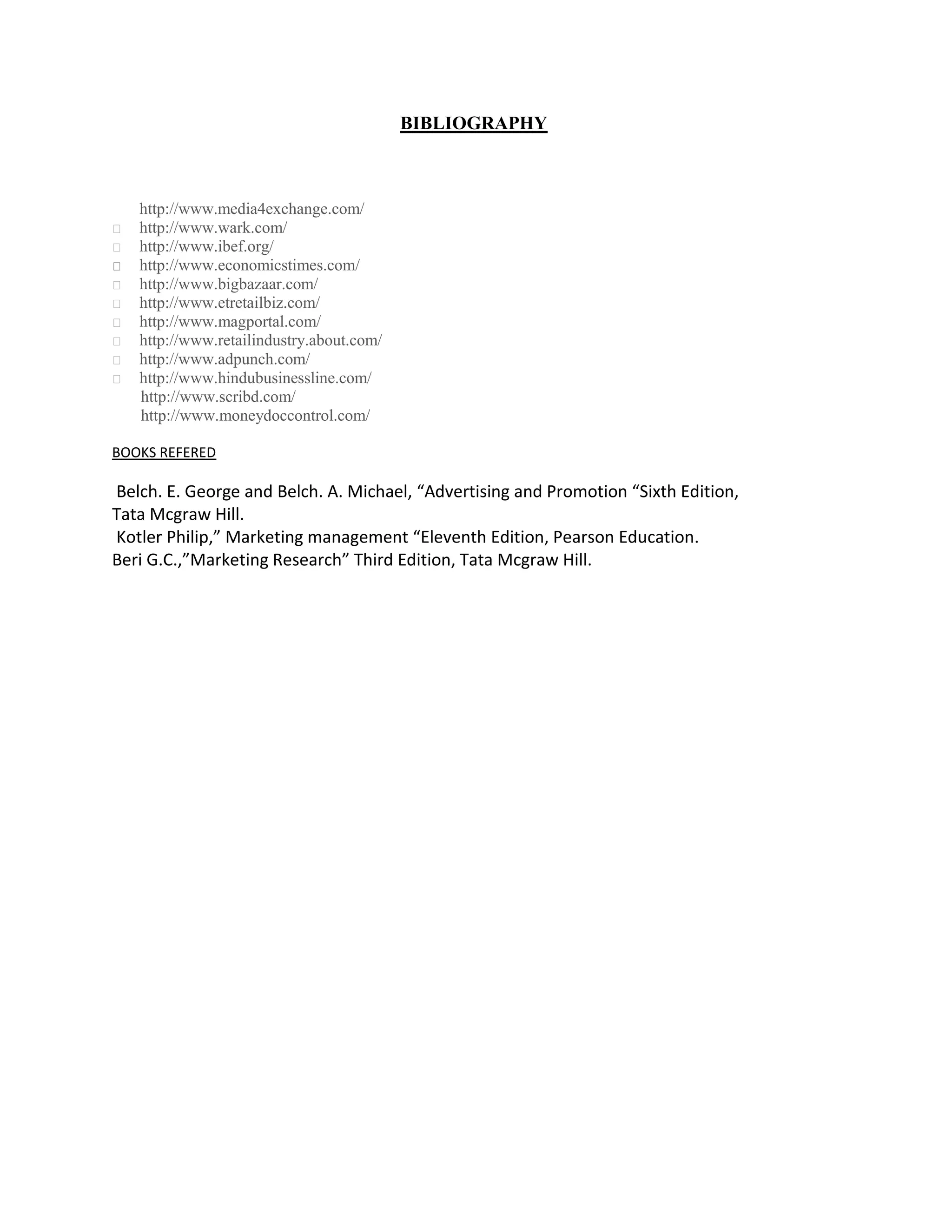 BIBLIOGRAPHY



    http://www.media4exchange.com/
   http://www.wark.com/
   http://www.ibef.org/
   http://www.economicstimes.com/
   http://www.bigbazaar.com/
   http://www.etretailbiz.com/
   http://www.magportal.com/
   http://www.retailindustry.about.com/
   http://www.adpunch.com/
   http://www.hindubusinessline.com/
    http://www.scribd.com/
    http://www.moneydoccontrol.com/

BOOKS REFERED

Belch. E. George and Belch. A. Michael, “Advertising and Promotion “Sixth Edition,
Tata Mcgraw Hill.
Kotler Philip,” Marketing management “Eleventh Edition, Pearson Education.
Beri G.C.,”Marketing Research” Third Edition, Tata Mcgraw Hill.
 
