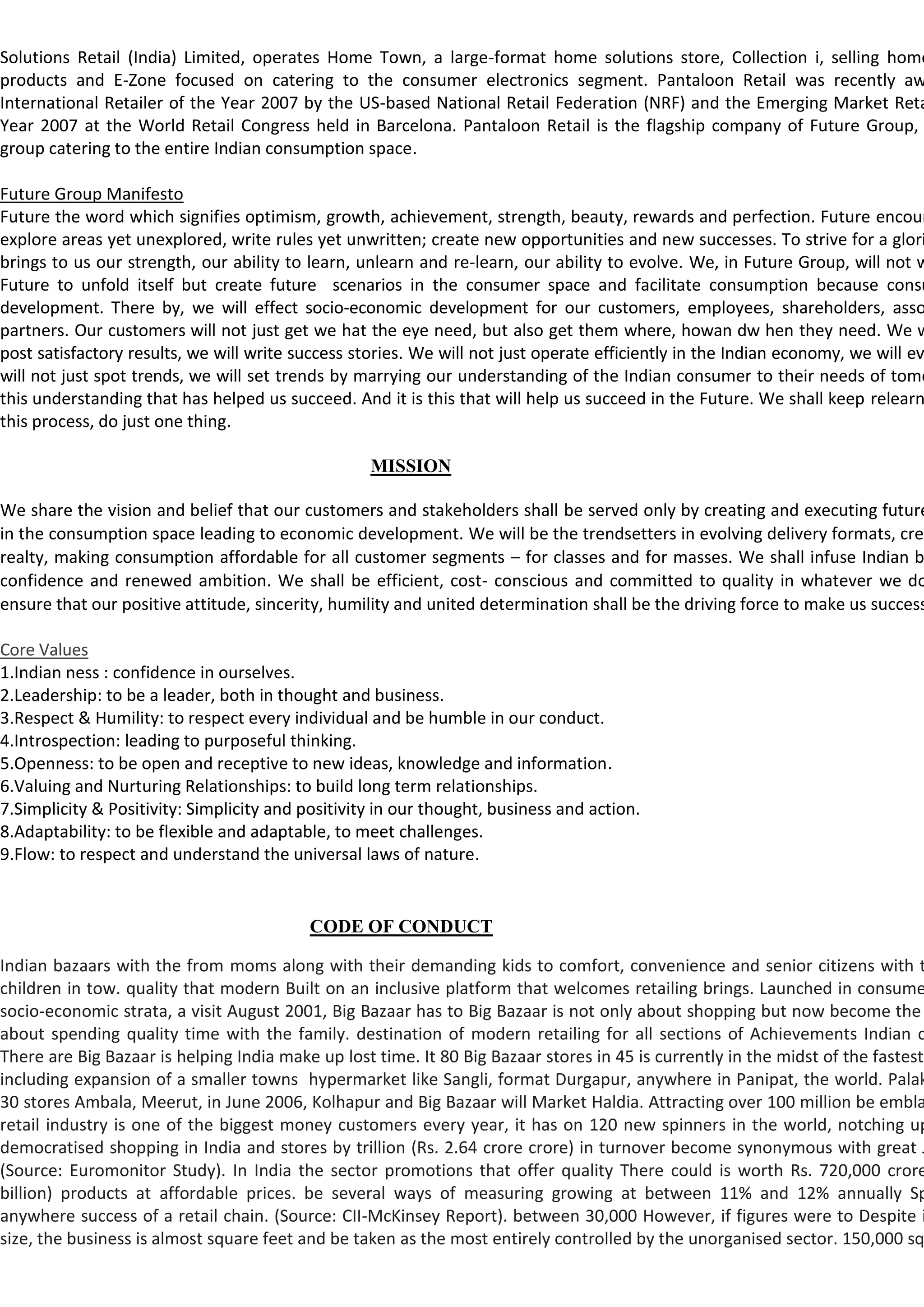Solutions Retail (India) Limited, operates Home Town, a large-format home solutions store, Collection i, selling home
products and E-Zone focused on catering to the consumer electronics segment. Pantaloon Retail was recently aw
International Retailer of the Year 2007 by the US-based National Retail Federation (NRF) and the Emerging Market Reta
Year 2007 at the World Retail Congress held in Barcelona. Pantaloon Retail is the flagship company of Future Group,
group catering to the entire Indian consumption space.

Future Group Manifesto
Future the word which signifies optimism, growth, achievement, strength, beauty, rewards and perfection. Future encour
explore areas yet unexplored, write rules yet unwritten; create new opportunities and new successes. To strive for a glori
brings to us our strength, our ability to learn, unlearn and re-learn, our ability to evolve. We, in Future Group, will not w
Future to unfold itself but create future scenarios in the consumer space and facilitate consumption because consu
development. There by, we will effect socio-economic development for our customers, employees, shareholders, asso
partners. Our customers will not just get we hat the eye need, but also get them where, howan dw hen they need. We w
post satisfactory results, we will write success stories. We will not just operate efficiently in the Indian economy, we will ev
will not just spot trends, we will set trends by marrying our understanding of the Indian consumer to their needs of tomo
this understanding that has helped us succeed. And it is this that will help us succeed in the Future. We shall keep relearn
this process, do just one thing.

                                                   MISSION

We share the vision and belief that our customers and stakeholders shall be served only by creating and executing future
in the consumption space leading to economic development. We will be the trendsetters in evolving delivery formats, crea
realty, making consumption affordable for all customer segments – for classes and for masses. We shall infuse Indian b
confidence and renewed ambition. We shall be efficient, cost- conscious and committed to quality in whatever we do
ensure that our positive attitude, sincerity, humility and united determination shall be the driving force to make us success

Core Values
1.Indian ness : confidence in ourselves.
2.Leadership: to be a leader, both in thought and business.
3.Respect & Humility: to respect every individual and be humble in our conduct.
4.Introspection: leading to purposeful thinking.
5.Openness: to be open and receptive to new ideas, knowledge and information.
6.Valuing and Nurturing Relationships: to build long term relationships.
7.Simplicity & Positivity: Simplicity and positivity in our thought, business and action.
8.Adaptability: to be flexible and adaptable, to meet challenges.
9.Flow: to respect and understand the universal laws of nature.


                                           CODE OF CONDUCT

Indian bazaars with the from moms along with their demanding kids to comfort, convenience and senior citizens with t
children in tow. quality that modern Built on an inclusive platform that welcomes retailing brings. Launched in consume
socio-economic strata, a visit August 2001, Big Bazaar has to Big Bazaar is not only about shopping but now become the
about spending quality time with the family. destination of modern retailing for all sections of Achievements Indian c
There are Big Bazaar is helping India make up lost time. It 80 Big Bazaar stores in 45 is currently in the midst of the fastest
including expansion of a smaller towns hypermarket like Sangli, format Durgapur, anywhere in Panipat, the world. Palak
30 stores Ambala, Meerut, in June 2006, Kolhapur and Big Bazaar will Market Haldia. Attracting over 100 million be embla
retail industry is one of the biggest money customers every year, it has on 120 new spinners in the world, notching up
democratised shopping in India and stores by trillion (Rs. 2.64 crore crore) in turnover become synonymous with great J
(Source: Euromonitor Study). In India the sector promotions that offer quality There could is worth Rs. 720,000 crore
billion) products at affordable prices. be several ways of measuring growing at between 11% and 12% annually Sp
anywhere success of a retail chain. (Source: CII-McKinsey Report). between 30,000 However, if figures were to Despite i
size, the business is almost square feet and be taken as the most entirely controlled by the unorganised sector. 150,000 sq
 