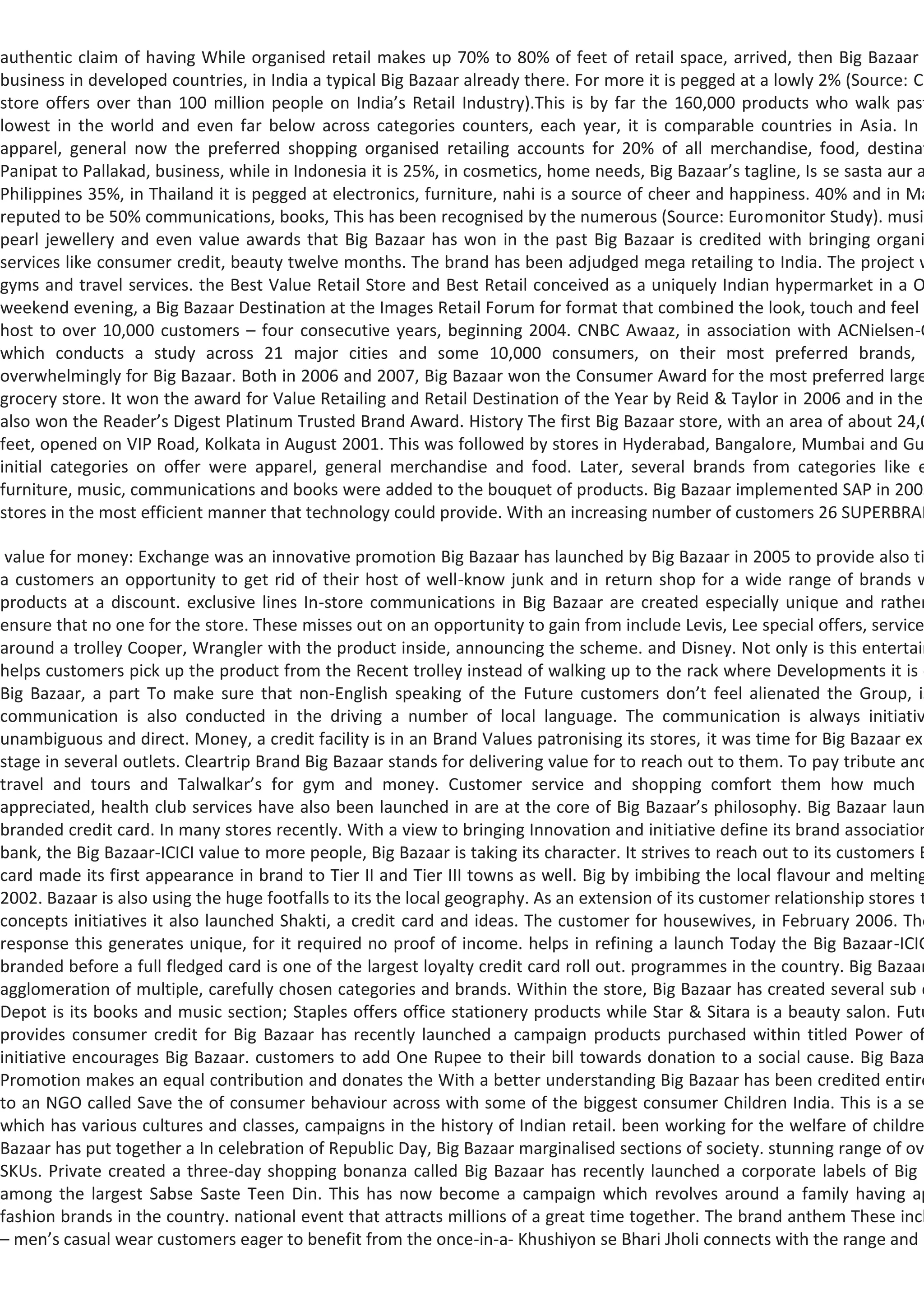 authentic claim of having While organised retail makes up 70% to 80% of feet of retail space, arrived, then Big Bazaar
business in developed countries, in India a typical Big Bazaar already there. For more it is pegged at a lowly 2% (Source: Cr
store offers over than 100 million people on India’s Retail Industry).This is by far the 160,000 products who walk past
lowest in the world and even far below across categories counters, each year, it is comparable countries in Asia. In
apparel, general now the preferred shopping organised retailing accounts for 20% of all merchandise, food, destinat
Panipat to Pallakad, business, while in Indonesia it is 25%, in cosmetics, home needs, Big Bazaar’s tagline, Is se sasta aur a
Philippines 35%, in Thailand it is pegged at electronics, furniture, nahi is a source of cheer and happiness. 40% and in Ma
reputed to be 50% communications, books, This has been recognised by the numerous (Source: Euromonitor Study). music
pearl jewellery and even value awards that Big Bazaar has won in the past Big Bazaar is credited with bringing organi
services like consumer credit, beauty twelve months. The brand has been adjudged mega retailing to India. The project w
gyms and travel services. the Best Value Retail Store and Best Retail conceived as a uniquely Indian hypermarket in a O
weekend evening, a Big Bazaar Destination at the Images Retail Forum for format that combined the look, touch and feel s
host to over 10,000 customers – four consecutive years, beginning 2004. CNBC Awaaz, in association with ACNielsen-O
which conducts a study across 21 major cities and some 10,000 consumers, on their most preferred brands,
overwhelmingly for Big Bazaar. Both in 2006 and 2007, Big Bazaar won the Consumer Award for the most preferred large
grocery store. It won the award for Value Retailing and Retail Destination of the Year by Reid & Taylor in 2006 and in the
also won the Reader’s Digest Platinum Trusted Brand Award. History The first Big Bazaar store, with an area of about 24,0
feet, opened on VIP Road, Kolkata in August 2001. This was followed by stores in Hyderabad, Bangalore, Mumbai and Gu
initial categories on offer were apparel, general merchandise and food. Later, several brands from categories like e
furniture, music, communications and books were added to the bouquet of products. Big Bazaar implemented SAP in 2005
stores in the most efficient manner that technology could provide. With an increasing number of customers 26 SUPERBRAN

 value for money: Exchange was an innovative promotion Big Bazaar has launched by Big Bazaar in 2005 to provide also ti
a customers an opportunity to get rid of their host of well-know junk and in return shop for a wide range of brands w
products at a discount. exclusive lines In-store communications in Big Bazaar are created especially unique and rather
ensure that no one for the store. These misses out on an opportunity to gain from include Levis, Lee special offers, service
around a trolley Cooper, Wrangler with the product inside, announcing the scheme. and Disney. Not only is this entertain
helps customers pick up the product from the Recent trolley instead of walking up to the rack where Developments it is o
Big Bazaar, a part To make sure that non-English speaking of the Future customers don’t feel alienated the Group, is
communication is also conducted in the driving a number of local language. The communication is always initiativ
unambiguous and direct. Money, a credit facility is in an Brand Values patronising its stores, it was time for Big Bazaar exp
stage in several outlets. Cleartrip Brand Big Bazaar stands for delivering value for to reach out to them. To pay tribute and
travel and tours and Talwalkar’s for gym and money. Customer service and shopping comfort them how much
appreciated, health club services have also been launched in are at the core of Big Bazaar’s philosophy. Big Bazaar laun
branded credit card. In many stores recently. With a view to bringing Innovation and initiative define its brand association
bank, the Big Bazaar-ICICI value to more people, Big Bazaar is taking its character. It strives to reach out to its customers B
card made its first appearance in brand to Tier II and Tier III towns as well. Big by imbibing the local flavour and melting
2002. Bazaar is also using the huge footfalls to its the local geography. As an extension of its customer relationship stores t
concepts initiatives it also launched Shakti, a credit card and ideas. The customer for housewives, in February 2006. The
response this generates unique, for it required no proof of income. helps in refining a launch Today the Big Bazaar-ICIC
branded before a full fledged card is one of the largest loyalty credit card roll out. programmes in the country. Big Bazaar
agglomeration of multiple, carefully chosen categories and brands. Within the store, Big Bazaar has created several sub c
Depot is its books and music section; Staples offers office stationery products while Star & Sitara is a beauty salon. Futu
provides consumer credit for Big Bazaar has recently launched a campaign products purchased within titled Power of
initiative encourages Big Bazaar. customers to add One Rupee to their bill towards donation to a social cause. Big Baza
Promotion makes an equal contribution and donates the With a better understanding Big Bazaar has been credited entire
to an NGO called Save the of consumer behaviour across with some of the biggest consumer Children India. This is a se
which has various cultures and classes, campaigns in the history of Indian retail. been working for the welfare of childre
Bazaar has put together a In celebration of Republic Day, Big Bazaar marginalised sections of society. stunning range of ov
SKUs. Private created a three-day shopping bonanza called Big Bazaar has recently launched a corporate labels of Big B
among the largest Sabse Saste Teen Din. This has now become a campaign which revolves around a family having ap
fashion brands in the country. national event that attracts millions of a great time together. The brand anthem These incl
– men’s casual wear customers eager to benefit from the once-in-a- Khushiyon se Bhari Jholi connects with the range and
 