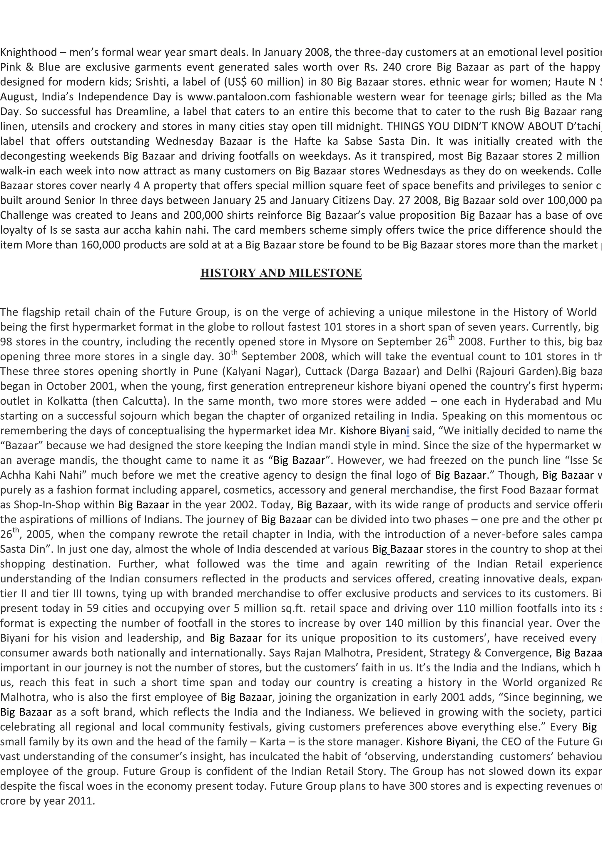 Knighthood – men’s formal wear year smart deals. In January 2008, the three-day customers at an emotional level position
Pink & Blue are exclusive garments event generated sales worth over Rs. 240 crore Big Bazaar as part of the happy
designed for modern kids; Srishti, a label of (US$ 60 million) in 80 Big Bazaar stores. ethnic wear for women; Haute N S
August, India’s Independence Day is www.pantaloon.com fashionable western wear for teenage girls; billed as the Ma
Day. So successful has Dreamline, a label that caters to an entire this become that to cater to the rush Big Bazaar rang
linen, utensils and crockery and stores in many cities stay open till midnight. THINGS YOU DIDN’T KNOW ABOUT D’tachi,
label that offers outstanding Wednesday Bazaar is the Hafte ka Sabse Sasta Din. It was initially created with the
decongesting weekends Big Bazaar and driving footfalls on weekdays. As it transpired, most Big Bazaar stores 2 million
walk-in each week into now attract as many customers on Big Bazaar stores Wednesdays as they do on weekends. Collec
Bazaar stores cover nearly 4 A property that offers special million square feet of space benefits and privileges to senior ci
built around Senior In three days between January 25 and January Citizens Day. 27 2008, Big Bazaar sold over 100,000 pa
Challenge was created to Jeans and 200,000 shirts reinforce Big Bazaar’s value proposition Big Bazaar has a base of ove
loyalty of Is se sasta aur accha kahin nahi. The card members scheme simply offers twice the price difference should the
item More than 160,000 products are sold at at a Big Bazaar store be found to be Big Bazaar stores more than the market p

                                         HISTORY AND MILESTONE


The flagship retail chain of the Future Group, is on the verge of achieving a unique milestone in the History of World R
being the first hypermarket format in the globe to rollout fastest 101 stores in a short span of seven years. Currently, big
98 stores in the country, including the recently opened store in Mysore on September 26 th 2008. Further to this, big baz
opening three more stores in a single day. 30th September 2008, which will take the eventual count to 101 stores in th
These three stores opening shortly in Pune (Kalyani Nagar), Cuttack (Darga Bazaar) and Delhi (Rajouri Garden).Big baza
began in October 2001, when the young, first generation entrepreneur kishore biyani opened the country’s first hyperma
outlet in Kolkatta (then Calcutta). In the same month, two more stores were added – one each in Hyderabad and Mum
starting on a successful sojourn which began the chapter of organized retailing in India. Speaking on this momentous oc
remembering the days of conceptualising the hypermarket idea Mr. Kishore Biyani said, “We initially decided to name the
“Bazaar” because we had designed the store keeping the Indian mandi style in mind. Since the size of the hypermarket wa
an average mandis, the thought came to name it as “Big Bazaar”. However, we had freezed on the punch line “Isse Se
Achha Kahi Nahi” much before we met the creative agency to design the final logo of Big Bazaar.” Though, Big Bazaar w
purely as a fashion format including apparel, cosmetics, accessory and general merchandise, the first Food Bazaar format w
as Shop-In-Shop within Big Bazaar in the year 2002. Today, Big Bazaar, with its wide range of products and service offerin
the aspirations of millions of Indians. The journey of Big Bazaar can be divided into two phases – one pre and the other po
26th, 2005, when the company rewrote the retail chapter in India, with the introduction of a never-before sales campa
Sasta Din”. In just one day, almost the whole of India descended at various Big Bazaar stores in the country to shop at thei
shopping destination. Further, what followed was the time and again rewriting of the Indian Retail experience
understanding of the Indian consumers reflected in the products and services offered, creating innovative deals, expand
tier II and tier III towns, tying up with branded merchandise to offer exclusive products and services to its customers. Big
present today in 59 cities and occupying over 5 million sq.ft. retail space and driving over 110 million footfalls into its s
format is expecting the number of footfall in the stores to increase by over 140 million by this financial year. Over the
Biyani for his vision and leadership, and Big Bazaar for its unique proposition to its customers’, have received every p
consumer awards both nationally and internationally. Says Rajan Malhotra, President, Strategy & Convergence, Big Bazaa
important in our journey is not the number of stores, but the customers’ faith in us. It’s the India and the Indians, which ha
us, reach this feat in such a short time span and today our country is creating a history in the World organized Re
Malhotra, who is also the first employee of Big Bazaar, joining the organization in early 2001 adds, “Since beginning, we
Big Bazaar as a soft brand, which reflects the India and the Indianess. We believed in growing with the society, particip
celebrating all regional and local community festivals, giving customers preferences above everything else.” Every Big B
small family by its own and the head of the family – Karta – is the store manager. Kishore Biyani, the CEO of the Future Gr
vast understanding of the consumer’s insight, has inculcated the habit of ‘observing, understanding customers’ behaviou
employee of the group. Future Group is confident of the Indian Retail Story. The Group has not slowed down its expan
despite the fiscal woes in the economy present today. Future Group plans to have 300 stores and is expecting revenues of
crore by year 2011.
 