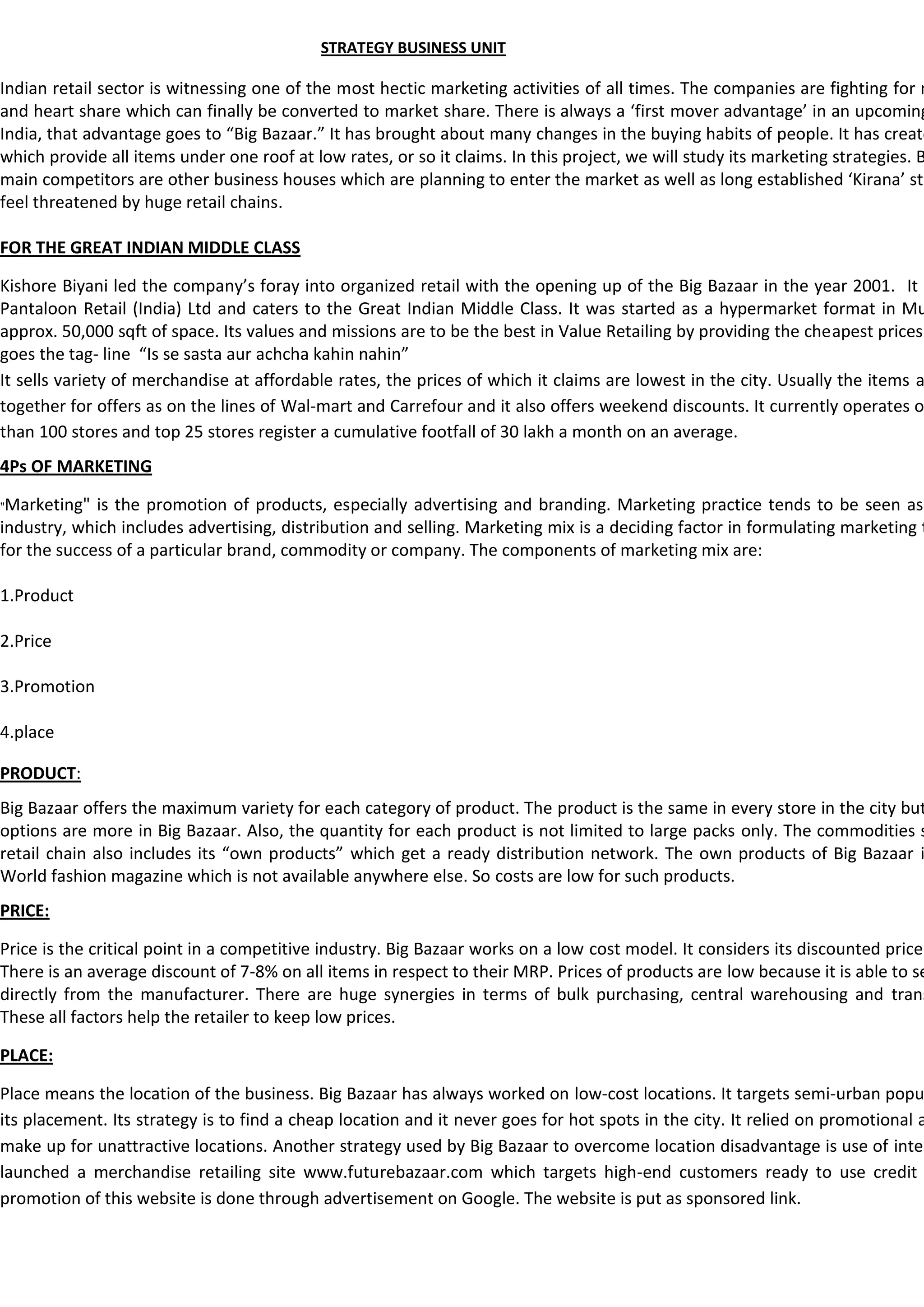 STRATEGY BUSINESS UNIT

Indian retail sector is witnessing one of the most hectic marketing activities of all times. The companies are fighting for m
and heart share which can finally be converted to market share. There is always a ‘first mover advantage’ in an upcoming
India, that advantage goes to “Big Bazaar.” It has brought about many changes in the buying habits of people. It has create
which provide all items under one roof at low rates, or so it claims. In this project, we will study its marketing strategies. B
main competitors are other business houses which are planning to enter the market as well as long established ‘Kirana’ sto
feel threatened by huge retail chains.

FOR THE GREAT INDIAN MIDDLE CLASS

Kishore Biyani led the company’s foray into organized retail with the opening up of the Big Bazaar in the year 2001. It i
Pantaloon Retail (India) Ltd and caters to the Great Indian Middle Class. It was started as a hypermarket format in Mu
approx. 50,000 sqft of space. Its values and missions are to be the best in Value Retailing by providing the cheapest prices
goes the tag- line “Is se sasta aur achcha kahin nahin”
It sells variety of merchandise at affordable rates, the prices of which it claims are lowest in the city. Usually the items a
together for offers as on the lines of Wal-mart and Carrefour and it also offers weekend discounts. It currently operates o
than 100 stores and top 25 stores register a cumulative footfall of 30 lakh a month on an average.
4Ps OF MARKETING

"Marketing"  is the promotion of products, especially advertising and branding. Marketing practice tends to be seen as
industry, which includes advertising, distribution and selling. Marketing mix is a deciding factor in formulating marketing t
for the success of a particular brand, commodity or company. The components of marketing mix are:

1.Product

2.Price

3.Promotion

4.place

PRODUCT:
Big Bazaar offers the maximum variety for each category of product. The product is the same in every store in the city but
options are more in Big Bazaar. Also, the quantity for each product is not limited to large packs only. The commodities s
retail chain also includes its “own products” which get a ready distribution network. The own products of Big Bazaar i
World fashion magazine which is not available anywhere else. So costs are low for such products.
PRICE:

Price is the critical point in a competitive industry. Big Bazaar works on a low cost model. It considers its discounted price
There is an average discount of 7-8% on all items in respect to their MRP. Prices of products are low because it is able to se
directly from the manufacturer. There are huge synergies in terms of bulk purchasing, central warehousing and trans
These all factors help the retailer to keep low prices.

PLACE:

Place means the location of the business. Big Bazaar has always worked on low-cost locations. It targets semi-urban popu
its placement. Its strategy is to find a cheap location and it never goes for hot spots in the city. It relied on promotional a
make up for unattractive locations. Another strategy used by Big Bazaar to overcome location disadvantage is use of inter
launched a merchandise retailing site www.futurebazaar.com which targets high-end customers ready to use credit
promotion of this website is done through advertisement on Google. The website is put as sponsored link.
 