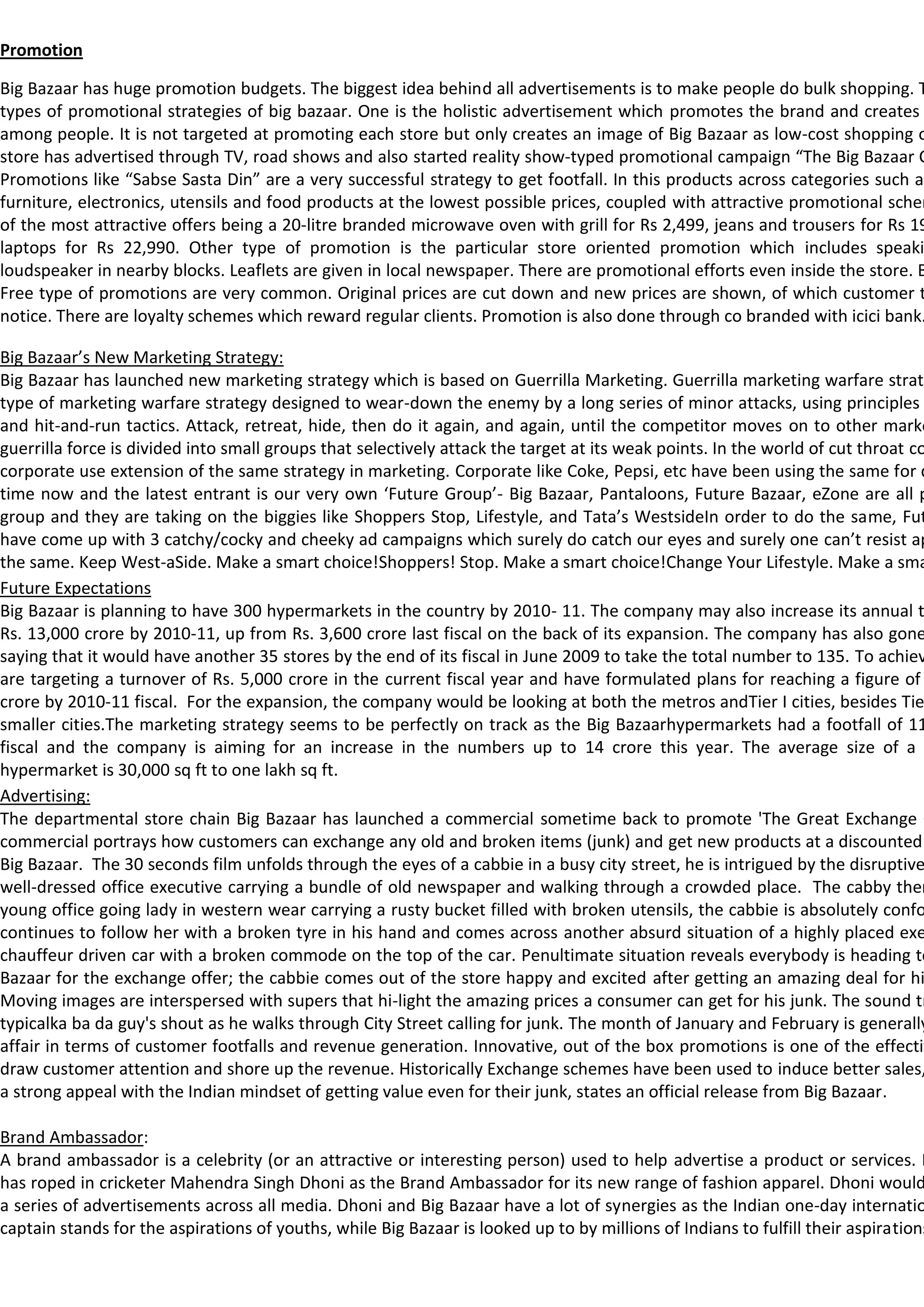 Promotion

Big Bazaar has huge promotion budgets. The biggest idea behind all advertisements is to make people do bulk shopping. T
types of promotional strategies of big bazaar. One is the holistic advertisement which promotes the brand and creates
among people. It is not targeted at promoting each store but only creates an image of Big Bazaar as low-cost shopping o
store has advertised through TV, road shows and also started reality show-typed promotional campaign “The Big Bazaar C
Promotions like “Sabse Sasta Din” are a very successful strategy to get footfall. In this products across categories such as
furniture, electronics, utensils and food products at the lowest possible prices, coupled with attractive promotional schem
of the most attractive offers being a 20-litre branded microwave oven with grill for Rs 2,499, jeans and trousers for Rs 19
laptops for Rs 22,990. Other type of promotion is the particular store oriented promotion which includes speaki
loudspeaker in nearby blocks. Leaflets are given in local newspaper. There are promotional efforts even inside the store. B
Free type of promotions are very common. Original prices are cut down and new prices are shown, of which customer t
notice. There are loyalty schemes which reward regular clients. Promotion is also done through co branded with icici bank.

Big Bazaar’s New Marketing Strategy:
Big Bazaar has launched new marketing strategy which is based on Guerrilla Marketing. Guerrilla marketing warfare strate
type of marketing warfare strategy designed to wear-down the enemy by a long series of minor attacks, using principles
and hit-and-run tactics. Attack, retreat, hide, then do it again, and again, until the competitor moves on to other marke
guerrilla force is divided into small groups that selectively attack the target at its weak points. In the world of cut throat co
corporate use extension of the same strategy in marketing. Corporate like Coke, Pepsi, etc have been using the same for q
time now and the latest entrant is our very own ‘Future Group’- Big Bazaar, Pantaloons, Future Bazaar, eZone are all p
group and they are taking on the biggies like Shoppers Stop, Lifestyle, and Tata’s WestsideIn order to do the same, Fut
have come up with 3 catchy/cocky and cheeky ad campaigns which surely do catch our eyes and surely one can’t resist ap
the same. Keep West-aSide. Make a smart choice!Shoppers! Stop. Make a smart choice!Change Your Lifestyle. Make a sma
Future Expectations
Big Bazaar is planning to have 300 hypermarkets in the country by 2010- 11. The company may also increase its annual t
Rs. 13,000 crore by 2010-11, up from Rs. 3,600 crore last fiscal on the back of its expansion. The company has also gone
saying that it would have another 35 stores by the end of its fiscal in June 2009 to take the total number to 135. To achiev
are targeting a turnover of Rs. 5,000 crore in the current fiscal year and have formulated plans for reaching a figure of
crore by 2010-11 fiscal. For the expansion, the company would be looking at both the metros andTier I cities, besides Tie
smaller cities.The marketing strategy seems to be perfectly on track as the Big Bazaarhypermarkets had a footfall of 11
fiscal and the company is aiming for an increase in the numbers up to 14 crore this year. The average size of a B
hypermarket is 30,000 sq ft to one lakh sq ft.
Advertising:
The departmental store chain Big Bazaar has launched a commercial sometime back to promote 'The Great Exchange O
commercial portrays how customers can exchange any old and broken items (junk) and get new products at a discounted
Big Bazaar. The 30 seconds film unfolds through the eyes of a cabbie in a busy city street, he is intrigued by the disruptive
well-dressed office executive carrying a bundle of old newspaper and walking through a crowded place. The cabby then
young office going lady in western wear carrying a rusty bucket filled with broken utensils, the cabbie is absolutely confo
continues to follow her with a broken tyre in his hand and comes across another absurd situation of a highly placed exe
chauffeur driven car with a broken commode on the top of the car. Penultimate situation reveals everybody is heading to
Bazaar for the exchange offer; the cabbie comes out of the store happy and excited after getting an amazing deal for hi
Moving images are interspersed with supers that hi-light the amazing prices a consumer can get for his junk. The sound tr
typicalka ba da guy's shout as he walks through City Street calling for junk. The month of January and February is generally
affair in terms of customer footfalls and revenue generation. Innovative, out of the box promotions is one of the effectiv
draw customer attention and shore up the revenue. Historically Exchange schemes have been used to induce better sales,
a strong appeal with the Indian mindset of getting value even for their junk, states an official release from Big Bazaar.

Brand Ambassador:
A brand ambassador is a celebrity (or an attractive or interesting person) used to help advertise a product or services. B
has roped in cricketer Mahendra Singh Dhoni as the Brand Ambassador for its new range of fashion apparel. Dhoni would
a series of advertisements across all media. Dhoni and Big Bazaar have a lot of synergies as the Indian one-day internatio
captain stands for the aspirations of youths, while Big Bazaar is looked up to by millions of Indians to fulfill their aspirations
 