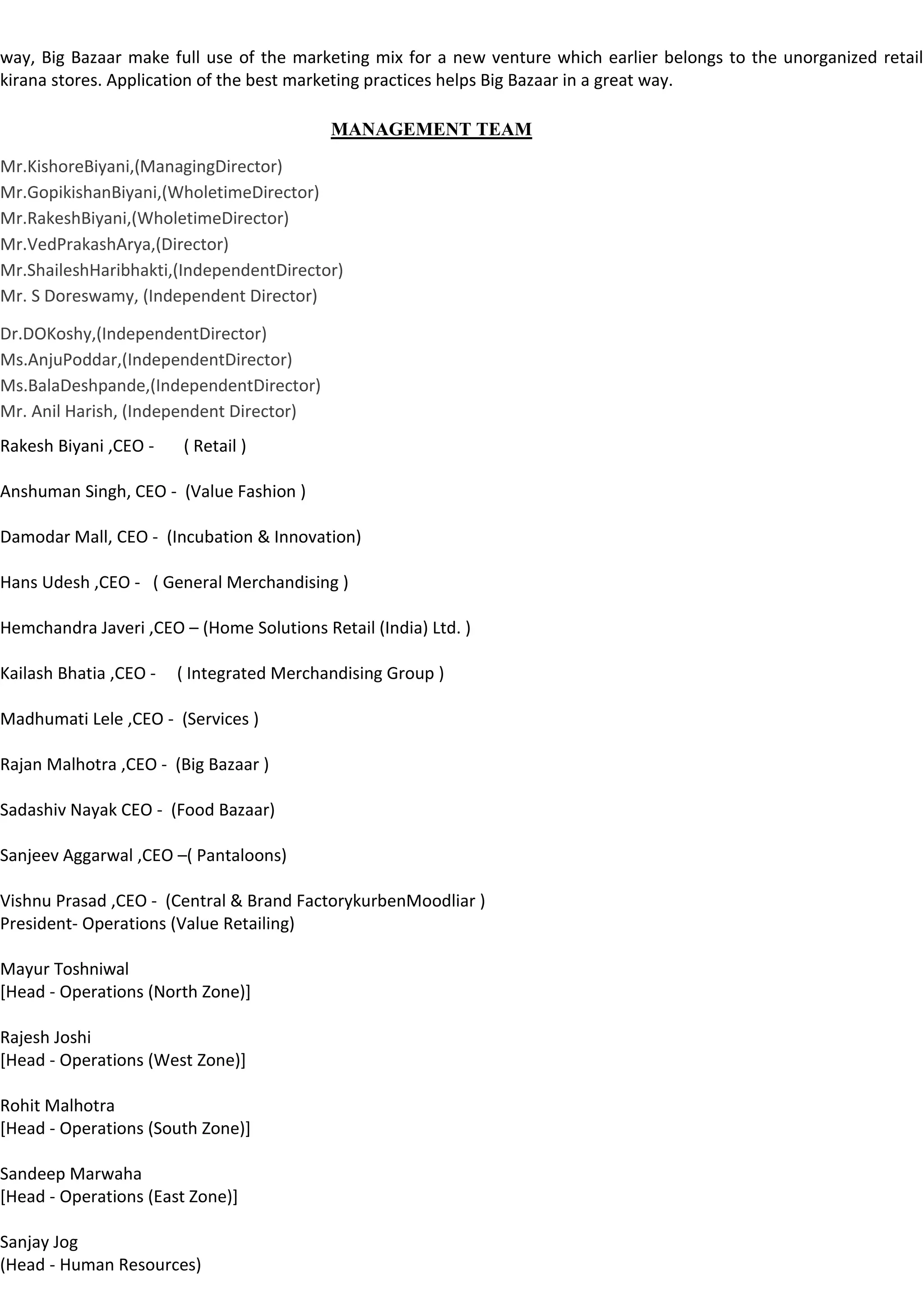 way, Big Bazaar make full use of the marketing mix for a new venture which earlier belongs to the unorganized retail
kirana stores. Application of the best marketing practices helps Big Bazaar in a great way.

                                           MANAGEMENT TEAM
Mr.KishoreBiyani,(ManagingDirector)
Mr.GopikishanBiyani,(WholetimeDirector)
Mr.RakeshBiyani,(WholetimeDirector)
Mr.VedPrakashArya,(Director)
Mr.ShaileshHaribhakti,(IndependentDirector)
Mr. S Doreswamy, (Independent Director)

Dr.DOKoshy,(IndependentDirector)
Ms.AnjuPoddar,(IndependentDirector)
Ms.BalaDeshpande,(IndependentDirector)
Mr. Anil Harish, (Independent Director)
Rakesh Biyani ,CEO -    ( Retail )

Anshuman Singh, CEO - (Value Fashion )

Damodar Mall, CEO - (Incubation & Innovation)

Hans Udesh ,CEO - ( General Merchandising )

Hemchandra Javeri ,CEO – (Home Solutions Retail (India) Ltd. )

Kailash Bhatia ,CEO -   ( Integrated Merchandising Group )

Madhumati Lele ,CEO - (Services )

Rajan Malhotra ,CEO - (Big Bazaar )

Sadashiv Nayak CEO - (Food Bazaar)

Sanjeev Aggarwal ,CEO –( Pantaloons)

Vishnu Prasad ,CEO - (Central & Brand FactorykurbenMoodliar )
President- Operations (Value Retailing)

Mayur Toshniwal
[Head - Operations (North Zone)]

Rajesh Joshi
[Head - Operations (West Zone)]

Rohit Malhotra
[Head - Operations (South Zone)]

Sandeep Marwaha
[Head - Operations (East Zone)]

Sanjay Jog
(Head - Human Resources)
 