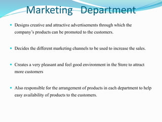 Marketing Department
 Designs creative and attractive advertisements through which the
company’s products can be promoted to the customers.
 Decides the different marketing channels to be used to increase the sales.
 Creates a very pleasant and feel good environment in the Store to attract
more customers
 Also responsible for the arrangement of products in each department to help
easy availability of products to the customers.
 