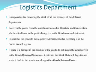 Logistics Department
 Is responsible for procuring the stock of all the products of the different
departments.
 Receives the goods from the warehouse located at Hosakate and then verifies
whether it adheres to the particulars given in the Goods received statement.
 Despatches the goods to the respective department after recording it in the
Goods inward register
 If there is a damage in the goods or if the goods do not match the details given
in the Goods Received Statement, it enters in the Stock Outward Register and
sends it back to the warehouse along with a Goods Returned Note.
 