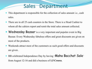 Sales Department
 This department is responsible for the collection of sales amount i.e., cash
sales.
 There are in all 25 cash counters in the Store. There is a Head Cashier to
whom all the cahiers report and remit the total sales amount collected.
 Wednesday Bazaar is a very important and popular event in Big
Bazaar. Every Wednesday fabulous offers and great discounts are given on
most of the products.
 Weekends attract most of the customers as such good offers and discounts
are given .
 BB celebrated Independence Day by having ‘Maha Bacchat Sale’
from August 12-16 and did a business of 1.5 Crores.
 