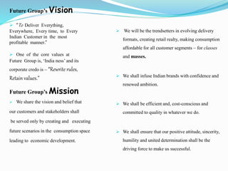 Future Group’s Vision
 “To Deliver Everything,
Everywhere, Every time, to Every
Indian Customer in the most
profitable manner.”
 One of the core values at
Future Group is, ‘India ness’ and its
corporate credo is – “Rewrite rules,
Retain values.”
Future Group’s Mission
 We share the vision and belief that
our customers and stakeholders shall
be served only by creating and executing
future scenarios in the consumption space
leading to economic development.
 We will be the trendsetters in evolving delivery
formats, creating retail realty, making consumption
affordable for all customer segments – for classes
and masses.
 We shall infuse Indian brands with confidence and
renewed ambition.
 We shall be efficient and, cost-conscious and
committed to quality in whatever we do.
 We shall ensure that our positive attitude, sincerity,
humility and united determination shall be the
driving force to make us successful.
 