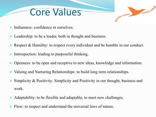 Core Values
 Indianness: confidence in ourselves.
 Leadership: to be a leader, both in thought and business.
 Respect & Humility: to respect every individual and be humble in our conduct.
 Introspection: leading to purposeful thinking.
 Openness: to be open and receptive to new ideas, knowledge and information.
 Valuing and Nurturing Relationships: to build long term relationships.
 Simplicity & Positivity: Simplicity and Positivity in our thought, business and
work.
 Adaptability: to be flexible and adaptable, to meet new challenges.
 Flow: to respect and understand the universal laws of nature.
 