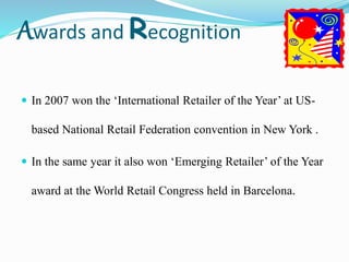Awards and Recognition
 In 2007 won the ‘International Retailer of the Year’ at US-
based National Retail Federation convention in New York .
 In the same year it also won ‘Emerging Retailer’ of the Year
award at the World Retail Congress held in Barcelona.
 