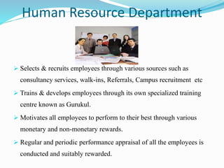 Human Resource Department
 Selects & recruits employees through various sources such as
consultancy services, walk-ins, Referrals, Campus recruitment etc
 Trains & develops employees through its own specialized training
centre known as Gurukul.
 Motivates all employees to perform to their best through various
monetary and non-monetary rewards.
 Regular and periodic performance appraisal of all the employees is
conducted and suitably rewarded.
 