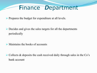 Finance Department
 Prepares the budget for expenditure at all levels.
 Decides and gives the sales targets for all the departments
periodically
 Maintains the books of accounts
 Collects & deposits the cash received daily through sales in the Co’s
bank account
 