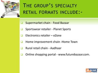 T HE GROUP ’ S SPECIALTY
    RETAIL FORMATS INCLUDE :-

    Supermarket chain - Food Bazaar
    Sportswear retailer - Planet Sports
    Electronics retailer – eZone
    Home improvement chain -Home Town
    Rural retail chain - Aadhaar
    Online shopping portal - www.futurebazaar.com.
 