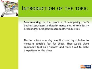 I NTRODUCTION              OF THE TOPIC

Benchmarking is the process of comparing one's
business processes and performance metrics to industry
bests and/or best practices from other industries.



The term benchmarking was first used by cobblers to
measure people's feet for shoes. They would place
someone's foot on a "bench" and mark it out to make
the pattern for the shoes.
 