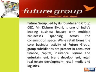 FUTURE GROUP

Future Group, led by its founder and Group
CEO, Mr. Kishore Biyani, is one of India’s
leading business houses with multiple
businesses     spanning      across    the
consumption space. While retail forms the
core business activity of Future Group,
group subsidiaries are present in consumer
finance, capital, insurance, leisure and
entertainment, brand development, retail
real estate development, retail media and
logistics.
 