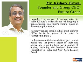 Mr. Kishore Biyani
      Founder and Group CEO,
                 Future Group
Considered a pioneer of modern retail in
India, Kishore’s leadership has led the group’s
transformation into India’s leading player in
the consumption sector.
Regularly ranked among India’s most admired
CEOs, he is the author of the book ‘It
Happened in India’.
He has won multiple awards from government
bodies and the private sector in India and
abroad and is on the board of a number of
bodies, including the National Innovation
Foundation in India and New York Fashion
Board.
 