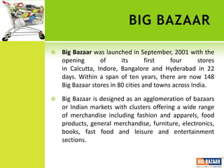 BIG BAZAAR

   Big Bazaar was launched in September, 2001 with the
    opening       of      its       first   four      stores
    in Calcutta, Indore, Bangalore and Hyderabad in 22
    days. Within a span of ten years, there are now 148
    Big Bazaar stores in 80 cities and towns across India.

   Big Bazaar is designed as an agglomeration of bazaars
    or Indian markets with clusters offering a wide range
    of merchandise including fashion and apparels, food
    products, general merchandise, furniture, electronics,
    books, fast food and leisure and entertainment
    sections.
 