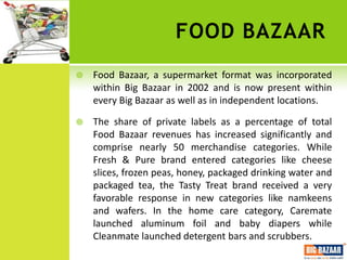 FOOD BAZAAR
   Food Bazaar, a supermarket format was incorporated
    within Big Bazaar in 2002 and is now present within
    every Big Bazaar as well as in independent locations.

   The share of private labels as a percentage of total
    Food Bazaar revenues has increased significantly and
    comprise nearly 50 merchandise categories. While
    Fresh & Pure brand entered categories like cheese
    slices, frozen peas, honey, packaged drinking water and
    packaged tea, the Tasty Treat brand received a very
    favorable response in new categories like namkeens
    and wafers. In the home care category, Caremate
    launched aluminum foil and baby diapers while
    Cleanmate launched detergent bars and scrubbers.
 