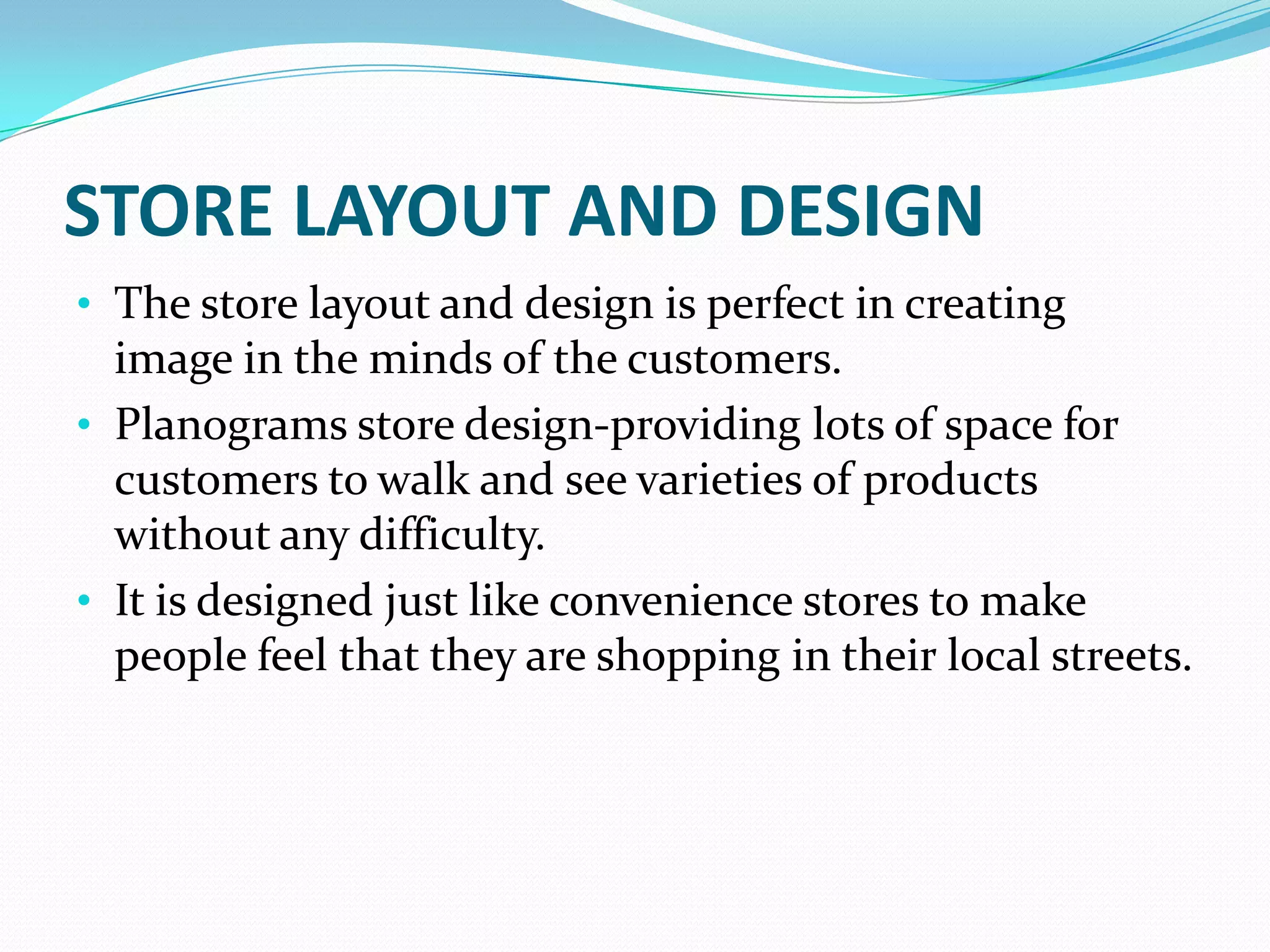 STORE LAYOUT AND DESIGN
• The store layout and design is perfect in creating
  image in the minds of the customers.
• Planograms store design-providing lots of space for
  customers to walk and see varieties of products
  without any difficulty.
• It is designed just like convenience stores to make
  people feel that they are shopping in their local streets.
 