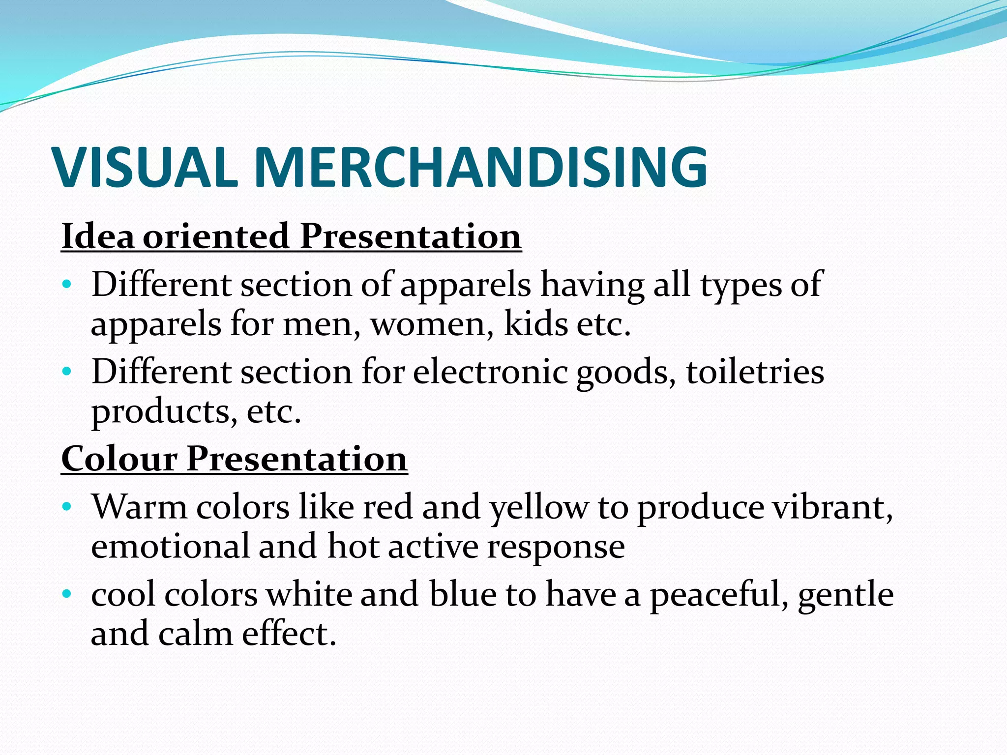 VISUAL MERCHANDISING
Idea oriented Presentation
• Different section of apparels having all types of
  apparels for men, women, kids etc.
• Different section for electronic goods, toiletries
  products, etc.
Colour Presentation
• Warm colors like red and yellow to produce vibrant,
  emotional and hot active response
• cool colors white and blue to have a peaceful, gentle
  and calm effect.
 