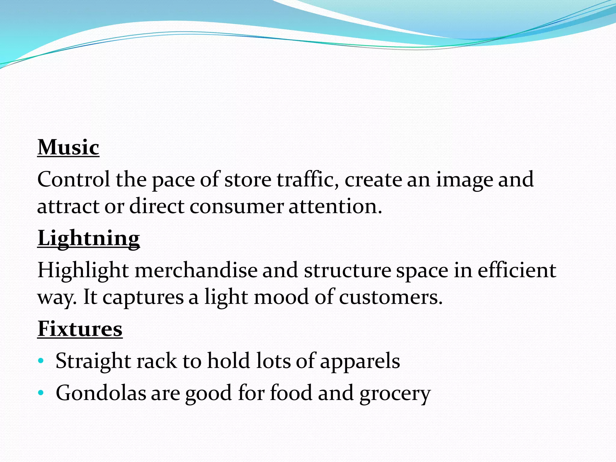 Music
Control the pace of store traffic, create an image and
attract or direct consumer attention.
Lightning
Highlight merchandise and structure space in efficient
way. It captures a light mood of customers.
Fixtures
• Straight rack to hold lots of apparels
• Gondolas are good for food and grocery
 