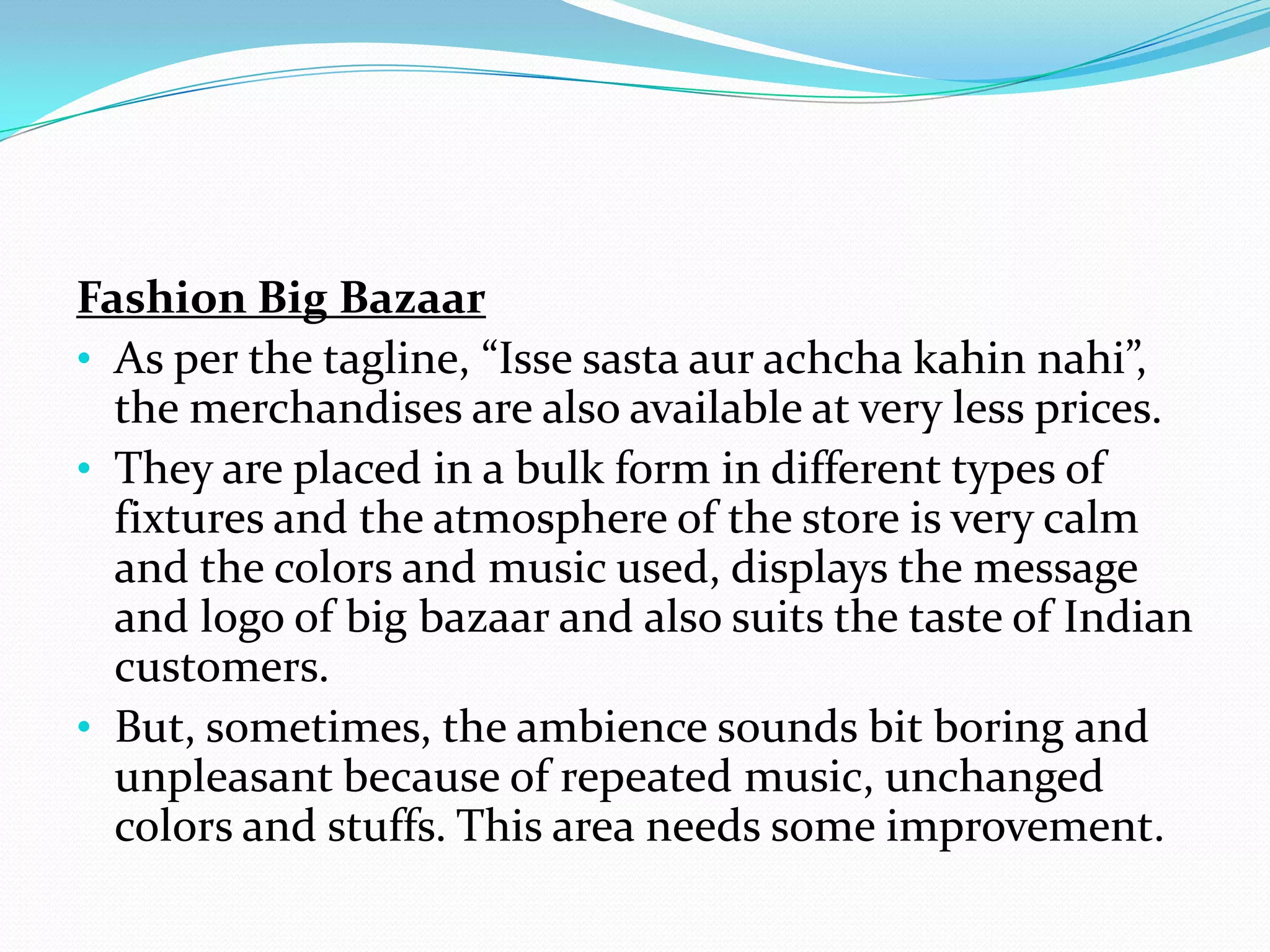 Fashion Big Bazaar
• As per the tagline, “Isse sasta aur achcha kahin nahi”,
  the merchandises are also available at very less prices.
• They are placed in a bulk form in different types of
  fixtures and the atmosphere of the store is very calm
  and the colors and music used, displays the message
  and logo of big bazaar and also suits the taste of Indian
  customers.
• But, sometimes, the ambience sounds bit boring and
  unpleasant because of repeated music, unchanged
  colors and stuffs. This area needs some improvement.
 