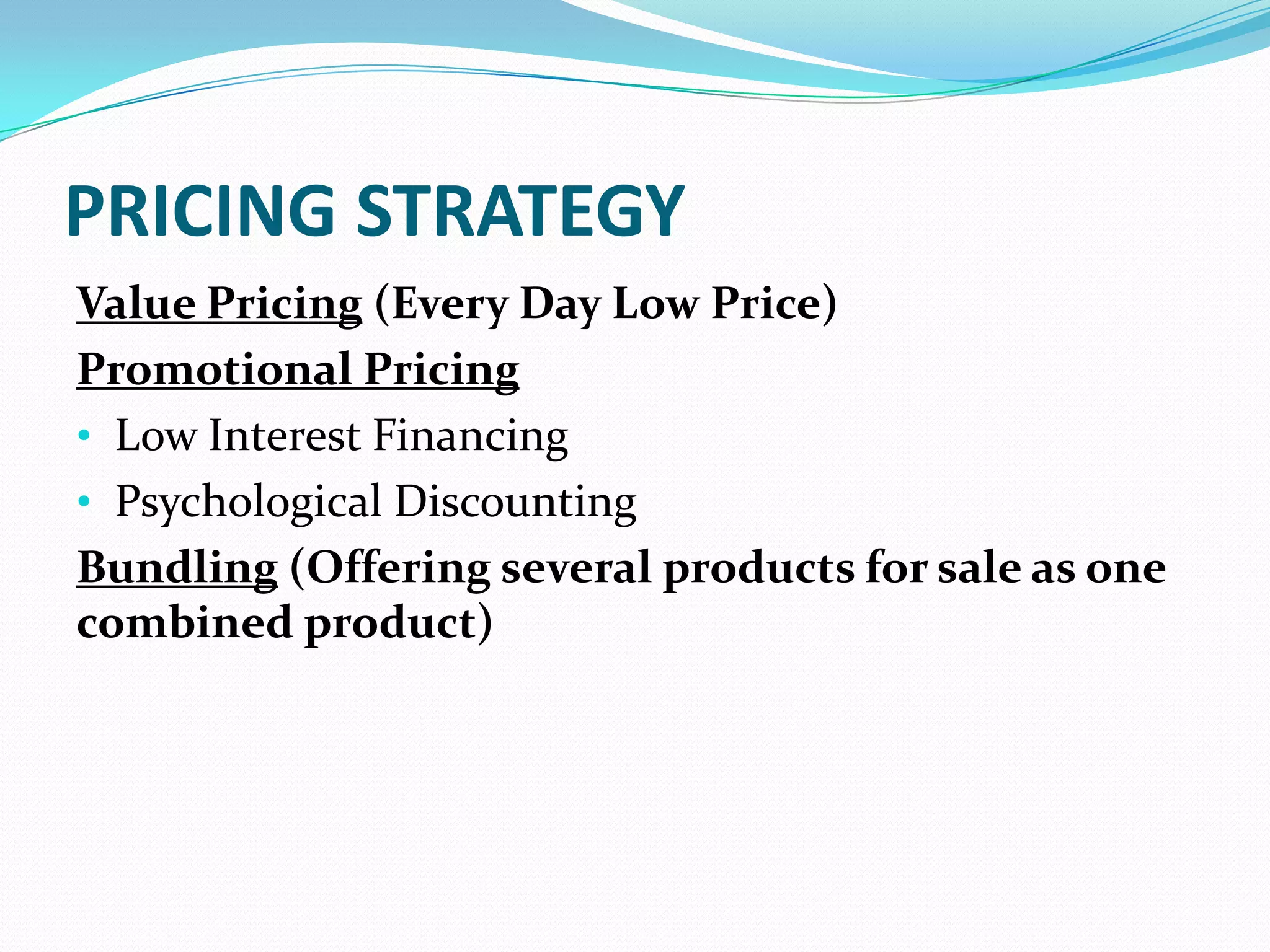 PRICING STRATEGY
Value Pricing (Every Day Low Price)
Promotional Pricing
• Low Interest Financing
• Psychological Discounting
Bundling (Offering several products for sale as one
combined product)
 