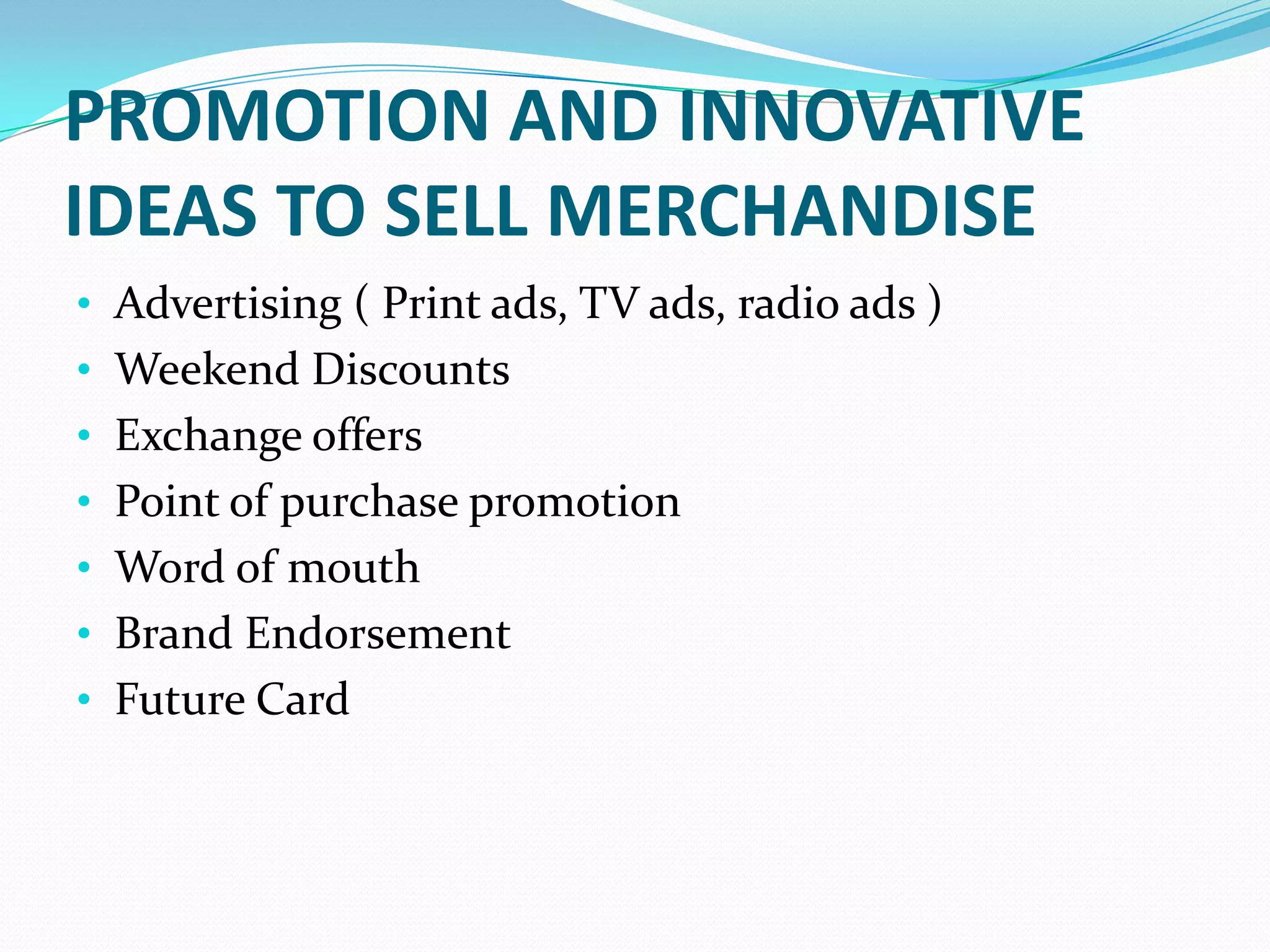 PROMOTION AND INNOVATIVE
IDEAS TO SELL MERCHANDISE
• Advertising ( Print ads, TV ads, radio ads )
• Weekend Discounts
• Exchange offers
• Point of purchase promotion
• Word of mouth
• Brand Endorsement
• Future Card
 