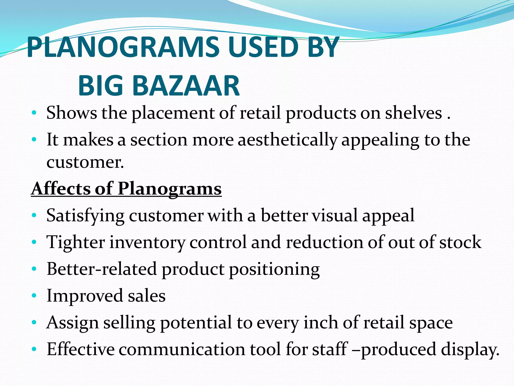 PLANOGRAMS USED BY
   BIG BAZAAR
• Shows the placement of retail products on shelves .
• It makes a section more aesthetically appealing to the
  customer.
Affects of Planograms
• Satisfying customer with a better visual appeal
• Tighter inventory control and reduction of out of stock
• Better-related product positioning
• Improved sales
• Assign selling potential to every inch of retail space
• Effective communication tool for staff –produced display.
 