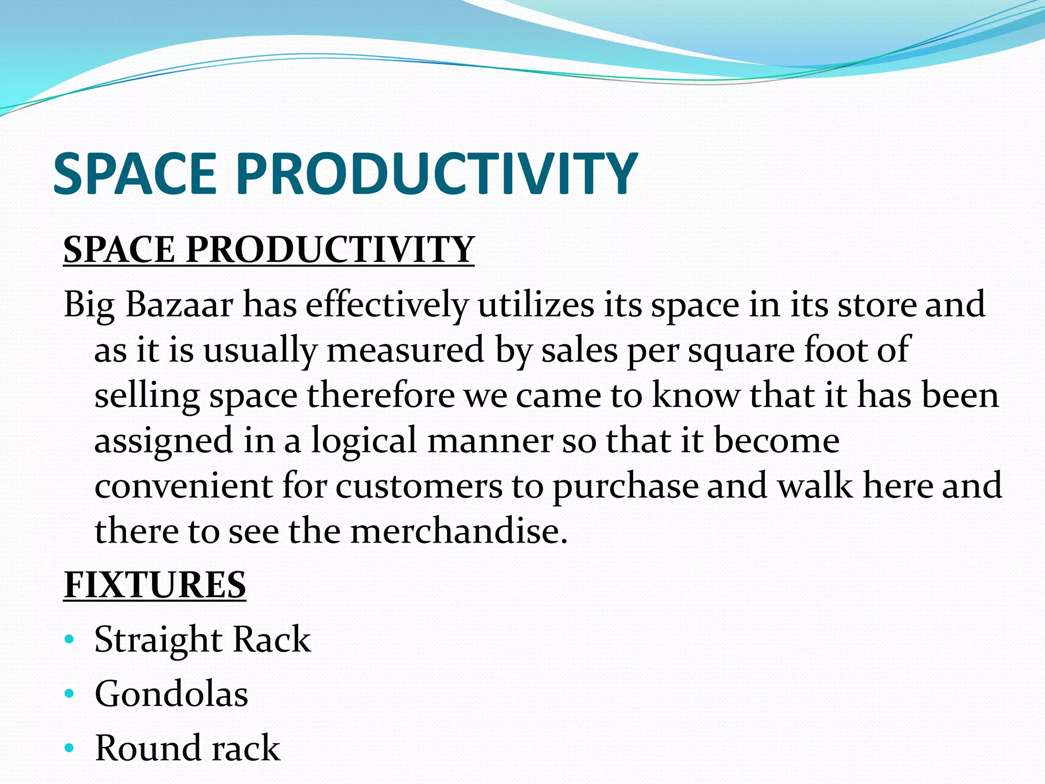 SPACE PRODUCTIVITY
SPACE PRODUCTIVITY
Big Bazaar has effectively utilizes its space in its store and
  as it is usually measured by sales per square foot of
  selling space therefore we came to know that it has been
  assigned in a logical manner so that it become
  convenient for customers to purchase and walk here and
  there to see the merchandise.
FIXTURES
• Straight Rack
• Gondolas
• Round rack
 