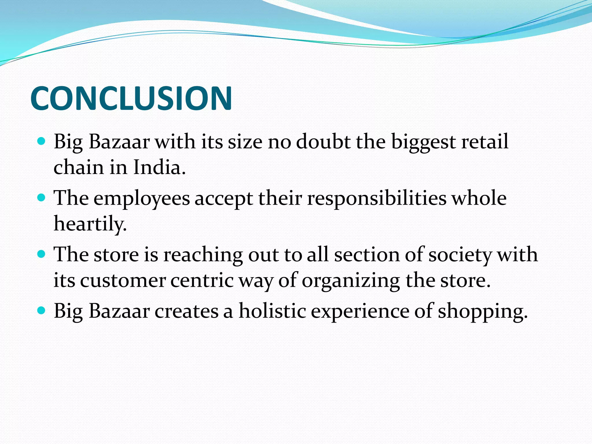 CONCLUSION
 Big Bazaar with its size no doubt the biggest retail
  chain in India.
 The employees accept their responsibilities whole
  heartily.
 The store is reaching out to all section of society with
  its customer centric way of organizing the store.
 Big Bazaar creates a holistic experience of shopping.
 