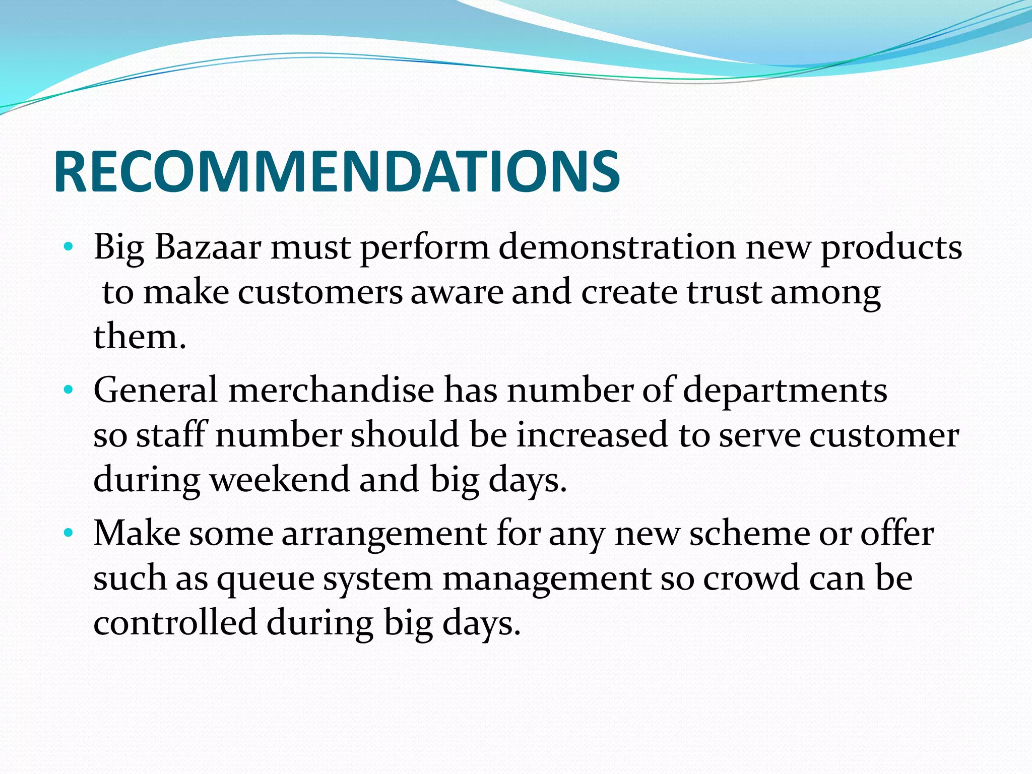 RECOMMENDATIONS
• Big Bazaar must perform demonstration new products
   to make customers aware and create trust among
  them.
• General merchandise has number of departments
  so staff number should be increased to serve customer
  during weekend and big days.
• Make some arrangement for any new scheme or offer
  such as queue system management so crowd can be
  controlled during big days.
 