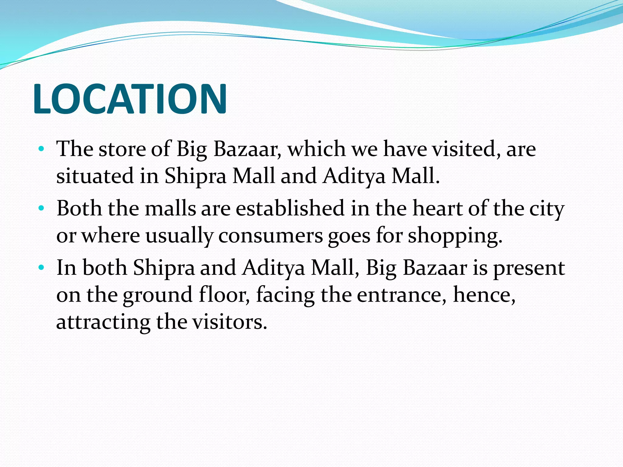 LOCATION
• The store of Big Bazaar, which we have visited, are
  situated in Shipra Mall and Aditya Mall.
• Both the malls are established in the heart of the city
  or where usually consumers goes for shopping.
• In both Shipra and Aditya Mall, Big Bazaar is present
  on the ground floor, facing the entrance, hence,
  attracting the visitors.
 
