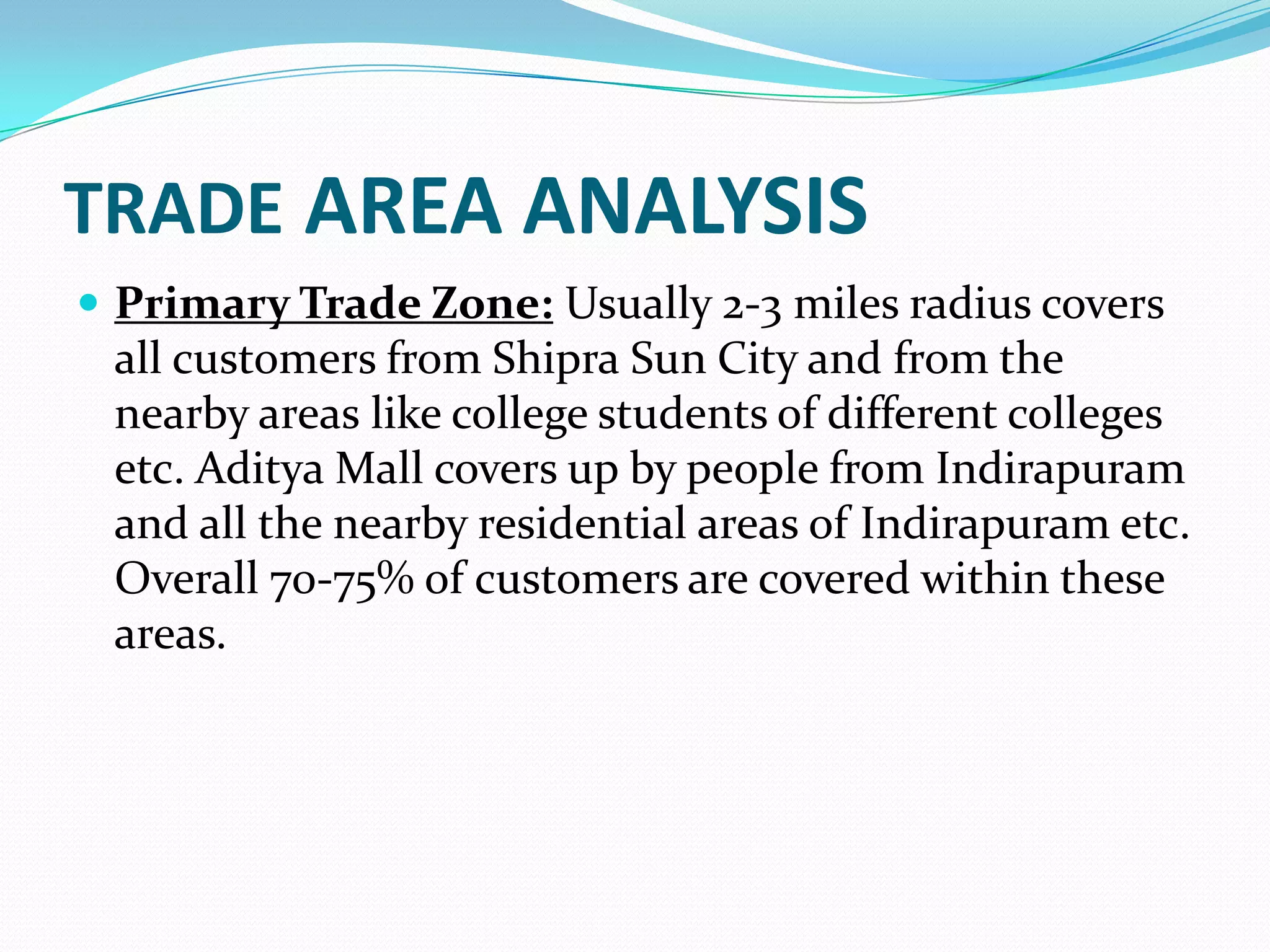 TRADE AREA ANALYSIS
 Primary Trade Zone: Usually 2-3 miles radius covers
 all customers from Shipra Sun City and from the
 nearby areas like college students of different colleges
 etc. Aditya Mall covers up by people from Indirapuram
 and all the nearby residential areas of Indirapuram etc.
 Overall 70-75% of customers are covered within these
 areas.
 
